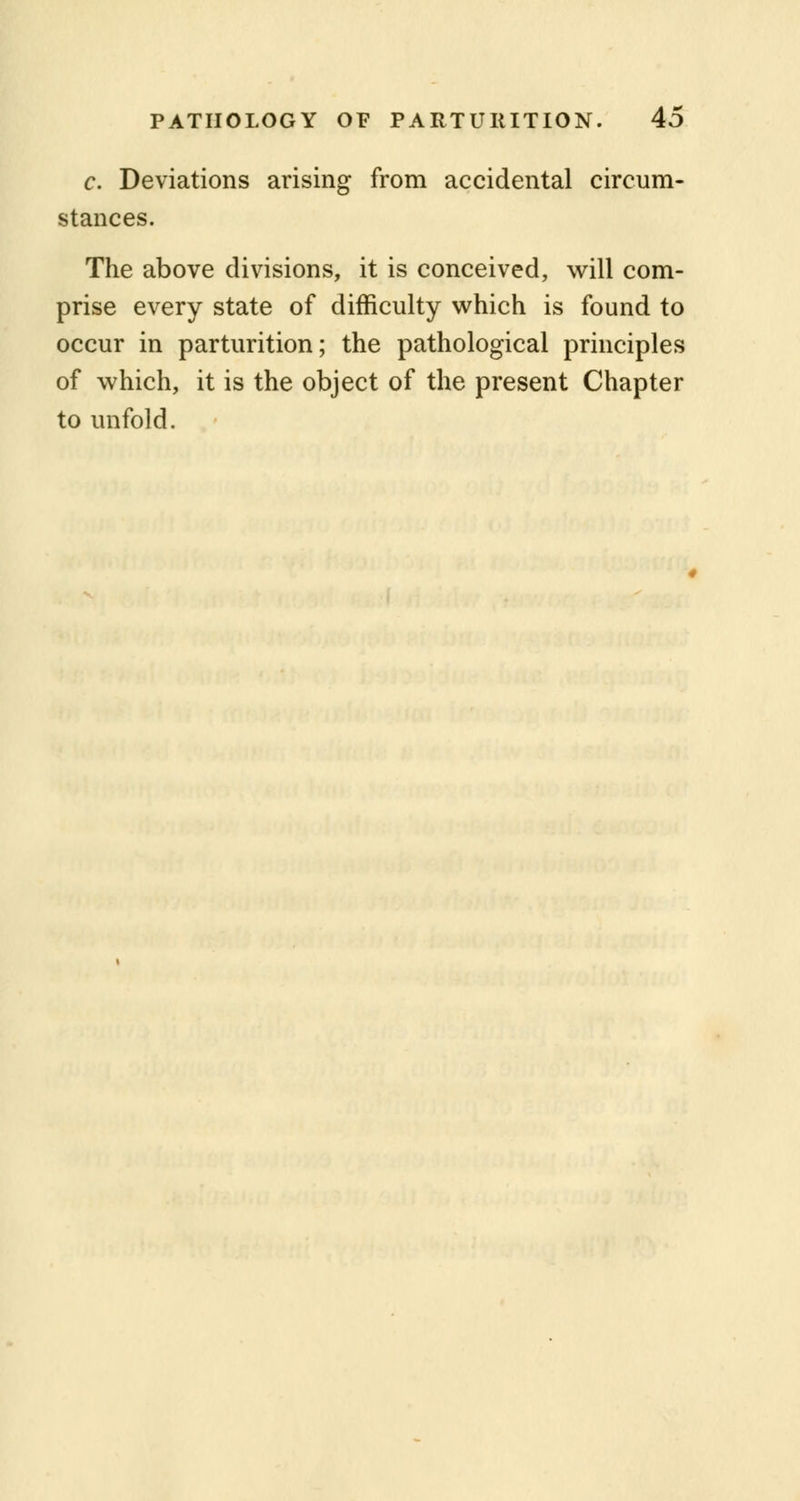 c. Deviations arising from accidental circum- stances. The above divisions, it is conceived, will com- prise every state of difficulty which is found to occur in parturition; the pathological principles of which, it is the object of the present Chapter to unfold.