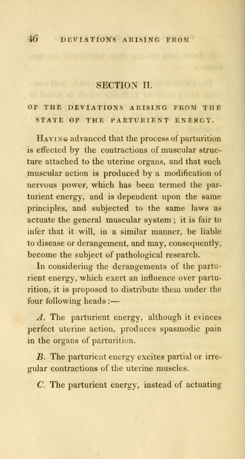 SECTION II. OF THE DEVIATIONS ARISING FROM THE STATE OF THE PARTURIENT ENERGY. Having advanced that the process of parturition is effected by the contractions of muscular struc- ture attached to the uterine organs, and that such muscular action is produced by a modification of nervous power, which has been termed the par- turient energy, and is dependent upon the same principles, and subjected to the same laws as actuate the general muscular system; it is fair to infer that it will, in a similar manner, be liable to disease or derangement, and may, consequently, become the subject of pathological research. In considering the derangements of the partu- rient energy, which exert an influence over partu- rition, it is proposed to distribute them under the four following heads:— A. The parturient energy, although it evinces perfect uterine action, produces spasmodic pain in the organs of parturition. jB. The parturient energy excites partial or irre- gular contractions of the uterine muscles. C. The parturient energy, instead of actuating