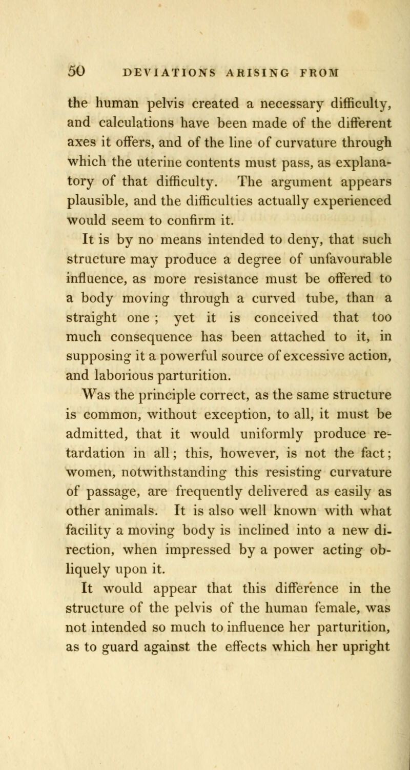 the human pelvis created a necessary difficulty, and calculations have been made of the different axes it offers, and of the line of curvature through which the uterine contents must pass, as explana- tory of that difficulty. The argument appears plausible, and the difficulties actually experienced would seem to confirm it. It is by no means intended to deny, that such structure may produce a degree of unfavourable influence, as more resistance must be offered to a body moving through a curved tube, than a straight one ; yet it is conceived that too much consequence has been attached to it, in supposing it a powerful source of excessive action, and laborious parturition. Was the principle correct, as the same structure is common, without exception, to all, it must be admitted, that it would uniformly produce re- tardation in all; this, however, is not the fact; women, notwithstanding this resisting curvature of passage, are frequently delivered as easily as other animals. It is also well known with what facility a moving body is inclined into a new di- rection, when impressed by a power acting ob- liquely upon it. It would appear that this difference in the structure of the pelvis of the human female, was not intended so much to influence her parturition, as to guard against the effects which her upright