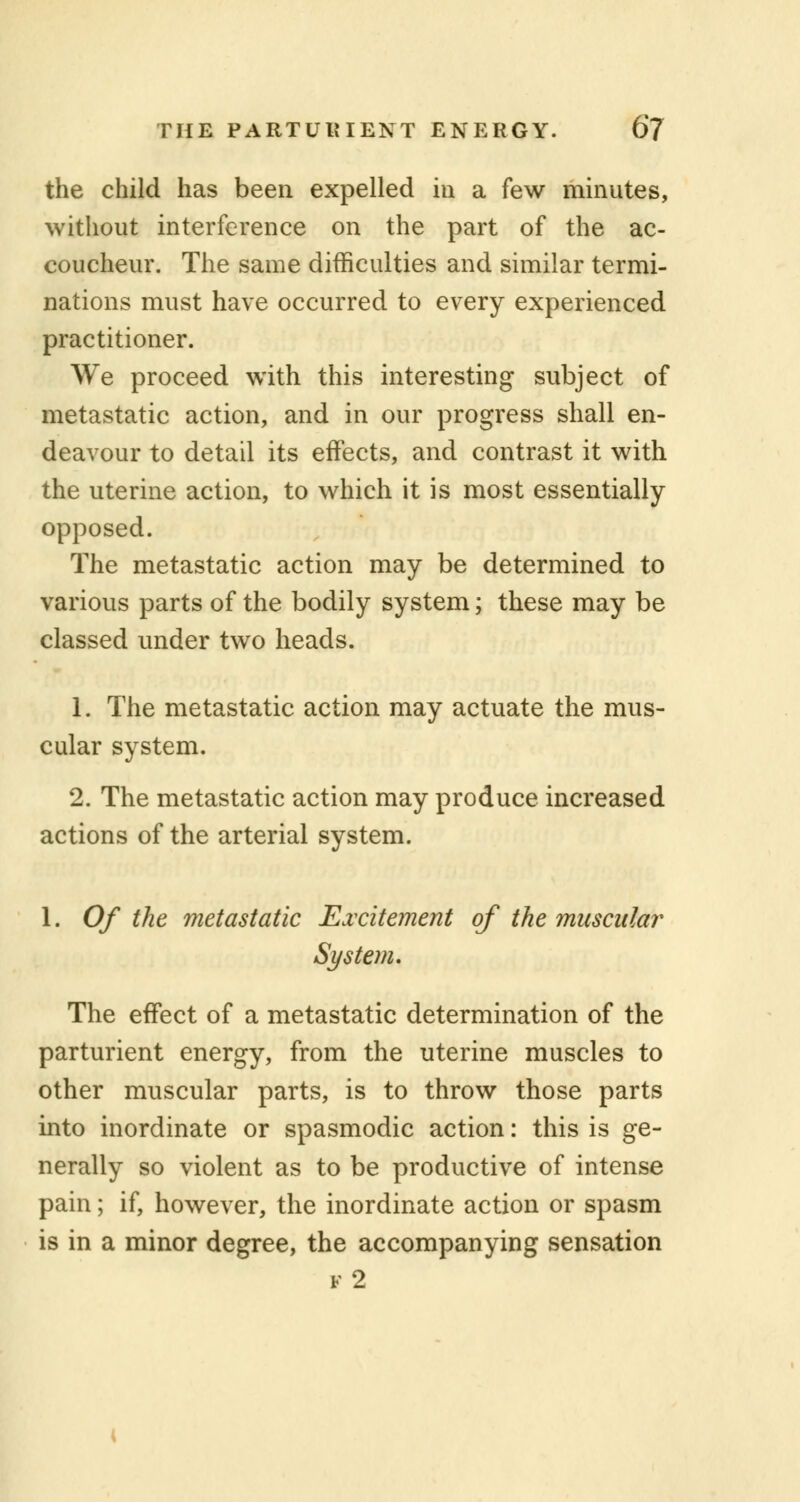 the child has been expelled in a few minutes, without interference on the part of the ac- coucheur. The same difficulties and similar termi- nations must have occurred to every experienced practitioner. We proceed with this interesting subject of metastatic action, and in our progress shall en- deavour to detail its effects, and contrast it with the uterine action, to which it is most essentially opposed. The metastatic action may be determined to various parts of the bodily system; these may be classed under two heads. 1. The metastatic action may actuate the mus- cular system. 2. The metastatic action may produce increased actions of the arterial system. 1. Of the metastatic Excitement of the muscular System. The effect of a metastatic determination of the parturient energy, from the uterine muscles to other muscular parts, is to throw those parts into inordinate or spasmodic action: this is ge- nerally so violent as to be productive of intense pain; if, however, the inordinate action or spasm is in a minor degree, the accompanying sensation f2