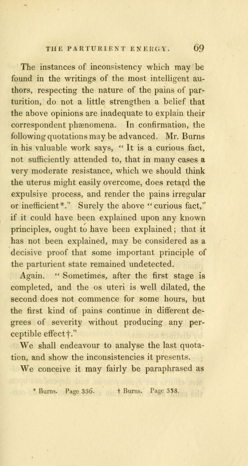 The instances of inconsistency which may be found in the writings of the most intelligent au- thors, respecting the nature of the pains of par- turition, do not a little strengthen a belief that the above opinions are inadequate to explain their correspondent phenomena. In confirmation, the following quotations may be advanced. Mr. Burns in his valuable work says,  It is a curious fact, not sufficiently attended to, that in many cases a very moderate resistance, which we should think the uterus might easily overcome, does retard the expulsive process, and render the pains irregular or inefficient*. Surely the above curious fact, if it could have been explained upon any known principles, ought to have been explained; that it has not been explained, may be considered as a decisive proof that some important principle of the parturient state remained undetected. Again.  Sometimes, after the first stage is completed, and the os uteri is well dilated, the second does not commence for some hours, but the first kind of pains continue in different de- grees of severity without producing any per- ceptible effectt. We shall endeavour to analyse the last quota- tion, and show the inconsistencies it presents. We conceive it may fairly be paraphrased as * Burns. Pa^e 336. t Burns. Page 338.