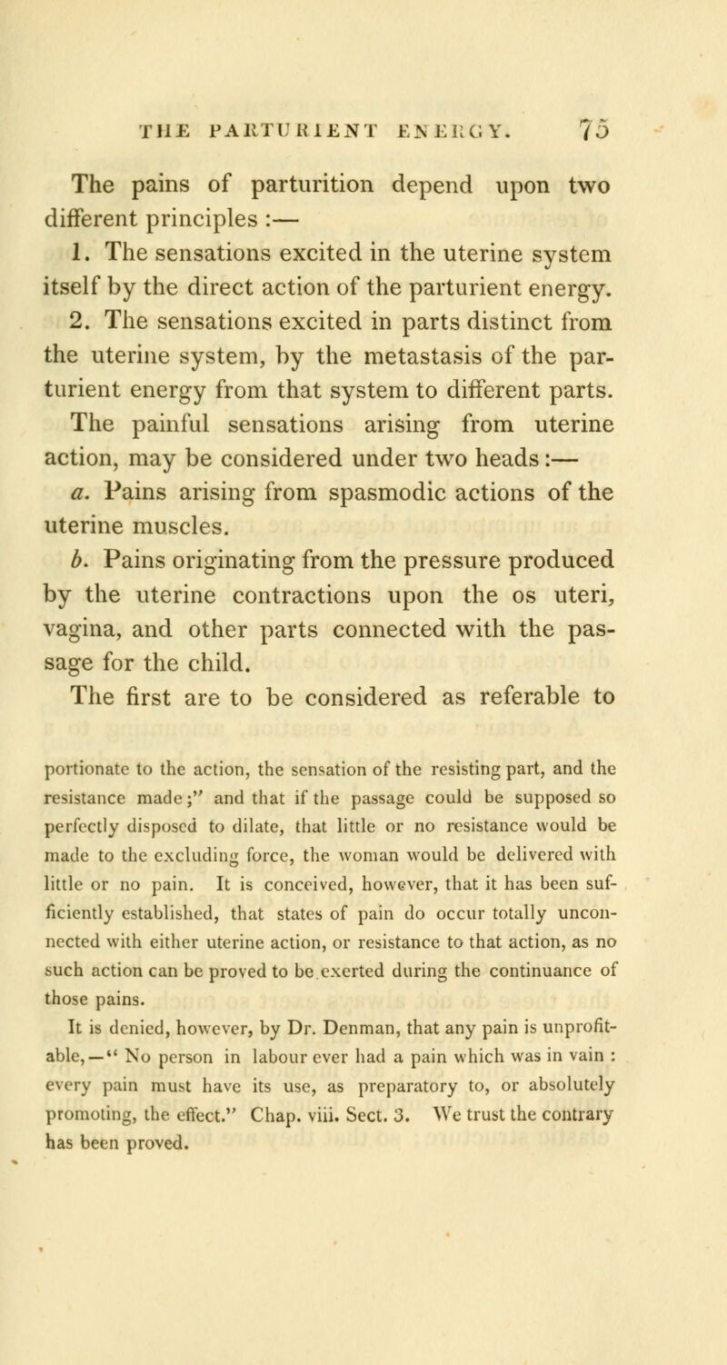 The pains of parturition depend upon two different principles :— 1. The sensations excited in the uterine system itself by the direct action of the parturient energy. 2. The sensations excited in parts distinct from the uterine system, by the metastasis of the par- turient energy from that system to different parts. The painful sensations arising from uterine action, may be considered under two heads:— a. Pains arising from spasmodic actions of the uterine muscles. b. Pains originating from the pressure produced by the uterine contractions upon the os uteri, vagina, and other parts connected with the pas- sage for the child. The first are to be considered as referable to portionate to the action, the sensation of the resisting part, and the resistance made; and that if the passage could be supposed so perfectly disposed to dilate, that little or no resistance would be made to the excluding force, the woman would be delivered with little or no pain. It is conceived, however, that it has been suf- ficiently established, that states of pain do occur totally uncon- nected with either uterine action, or resistance to that action, as no such action can be proved to be exerted during the continuance of those pains. It is denied, however, by Dr. Denman, that any pain is unprofit- able, — No person in labour ever had a pain which was in vain : every pain must have its use, as preparatory to, or absolutely promoting, the effect. Chap. viii. Sect. 3. We trust the contrary has been proved.