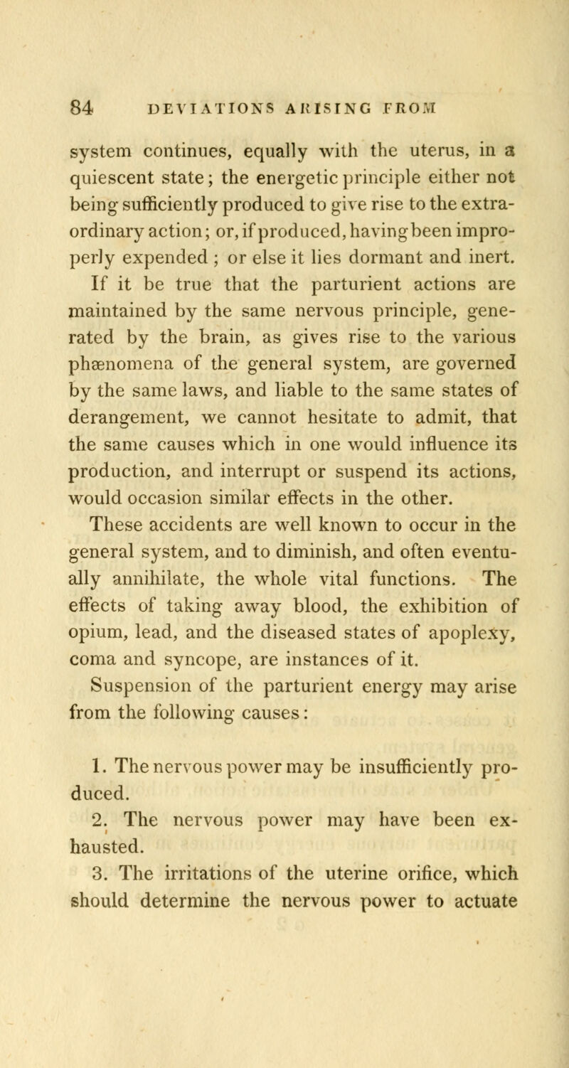 system continues, equally with the uterus, in a quiescent state; the energetic principle either not being sufficiently produced to give rise to the extra- ordinary action; or, if produced, havingbeen impro- perly expended ; or else it lies dormant and inert. If it be true that the parturient actions are maintained by the same nervous principle, gene- rated by the brain, as gives rise to the various phenomena of the general system, are governed by the same laws, and liable to the same states of derangement, we cannot hesitate to admit, that the same causes which in one would influence its production, and interrupt or suspend its actions, would occasion similar effects in the other. These accidents are well known to occur in the general system, and to diminish, and often eventu- ally annihilate, the whole vital functions. The effects of taking away blood, the exhibition of opium, lead, and the diseased states of apoplexy, coma and syncope, are instances of it. Suspension of the parturient energy may arise from the following causes: 1. The nervous power may be insufficiently pro- duced. 2. The nervous power may have been ex- hausted. 3. The irritations of the uterine orifice, which should determine the nervous power to actuate