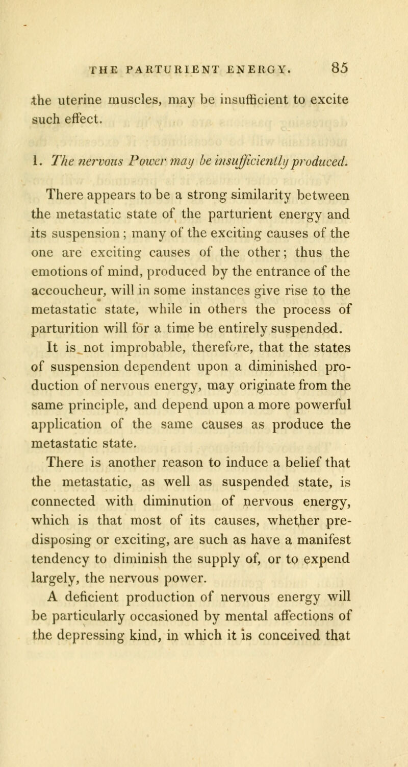 the uterine muscles, may be insufficient to excite such effect. 1. The nervous Power may be insufficiently produced. There appears to be a strong similarity between the metastatic state of the parturient energy and its suspension; many of the exciting causes of the one are exciting causes of the other; thus the emotions of mind, produced by the entrance of the accoucheur, will in some instances give rise to the metastatic state, while in others the process of parturition will for a time be entirely suspended. It is not improbable, therefore, that the states of suspension dependent upon a diminished pro- duction of nervous energy, may originate from the same principle, and depend upon a more powerful application of the same causes as produce the metastatic state. There is another reason to induce a belief that the metastatic, as well as suspended state, is connected with diminution of nervous energy, which is that most of its causes, whether pre- disposing or exciting, are such as have a manifest tendency to diminish the supply of, or to expend largely, the nervous power. A deficient production of nervous energy will be particularly occasioned by mental affections of the depressing kind, in which it is conceived that