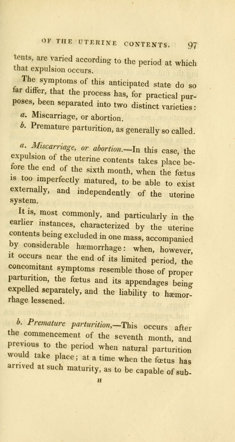tents, are varied according to the period at which that expulsion occurs. The symptoms of this anticipated state do so far differ, that the process has, for practical pur- poses, been separated into two distinct varieties : a. Miscarriage, or abortion. b. Premature parturition, as generally so called. a. Miscarriage, or abortwn.-ln this case, the expulsion of the uterine contents takes place be- fore the end of the sixth month, when the foetus is too imperfectly matured, to be able to exist externally, and independently of the uterine system. It is, most commonly, and particularly in the earlier instances, characterized by the uterine contents being excluded in one mass, accompanied by considerable haemorrhage: when, however it occurs near the end of its limited period the concomitant symptoms resemble those of proper parturition, the fetus and its appendages beL expelled separately, and the liability to hemor- rhage lessened. b. Premature parturition,—This occurs after the commencement of the seventh month, and previous to the period when natural parturition would take place; at a time when the fetus has arrived at such maturity, as to be capable of sub- D
