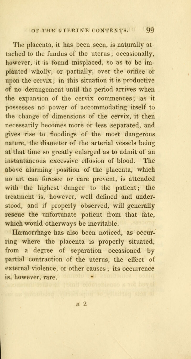 The placenta, it has been seen, is naturally at- tached to the fundus of the uterus; occasionally, however, it is found misplaced, so as to be im- planted wholly, or partially, over the orifice or upon the cervix; in this situation it is productive of no derangement until the period arrives when the expansion of the cervix commences; as it possesses no power of accommodating itself to the change of dimensions of the cervix, it then necessarily becomes more or less separated, and gives rise to floodings of the most dangerous nature, the diameter of the arterial vessels being at that time so greatly enlarged as to admit of an instantaneous excessive effusion of blood. The above alarming position of the placenta, which no art can foresee or care prevent, is attended with the highest danger to the patient; the treatment is, however, well defined and under- stood, and if properly observed, will generally rescue the unfortunate patient from that fate, which would otherways be inevitable. Haemorrhage has also been noticed, as occur- ring where the placenta is properly situated, from a degree of separation occasioned by partial contraction of the uterus, the effect of external violence, or other causes; its occurrence is, however, rare. h 2