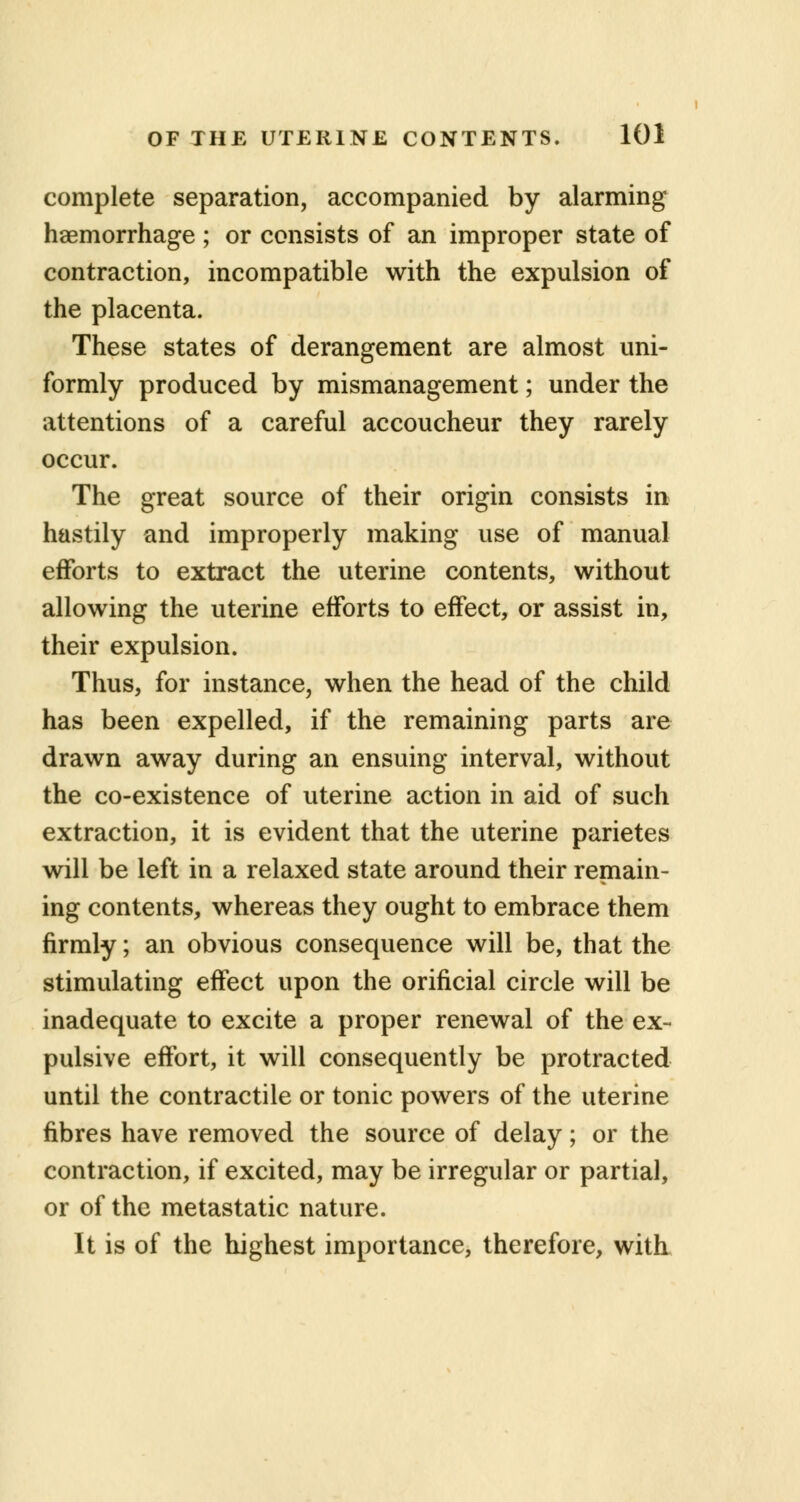 complete separation, accompanied by alarming haemorrhage ; or consists of an improper state of contraction, incompatible with the expulsion of the placenta. These states of derangement are almost uni- formly produced by mismanagement; under the attentions of a careful accoucheur they rarely occur. The great source of their origin consists in hastily and improperly making use of manual efforts to extract the uterine contents, without allowing the uterine efforts to effect, or assist in, their expulsion. Thus, for instance, when the head of the child has been expelled, if the remaining parts are drawn away during an ensuing interval, without the co-existence of uterine action in aid of such extraction, it is evident that the uterine parietes will be left in a relaxed state around their remain- ing contents, whereas they ought to embrace them firmly; an obvious consequence will be, that the stimulating effect upon the orificial circle will be inadequate to excite a proper renewal of the ex- pulsive effort, it will consequently be protracted until the contractile or tonic powers of the uterine fibres have removed the source of delay; or the contraction, if excited, may be irregular or partial, or of the metastatic nature. It is of the highest importance, therefore, with