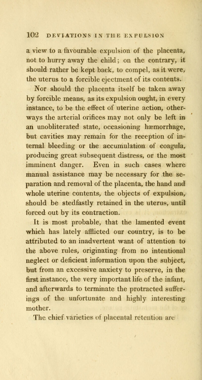 a view to a favourable expulsion of the placenta, not to hurry away the child; on the contrary, it should rather be kept back, to compel, as it were, the uterus to a forcible ejectment of its contents. Nor should the placenta itself be taken away by forcible means, as its expulsion ought, in every instance, to be the effect of uterine action, other- ways the arterial orifices may not only be left in an unobliterated state, occasioning haemorrhage, but cavities may remain for the reception of in- ternal bleeding or the accumulation of coagula, producing great subsequent distress, or the most imminent danger. Even in such cases where manual assistance may be necessary for the se- paration and removal of the placenta, the hand and whole uterine contents, the objects of expulsion, should be stedfastly retained in the uterus, until forced out by its contraction. It is most probable, that the lamented event which has lately afflicted our country, is to be attributed to an inadvertent want of attention to the above rules, originating from no intentional neglect or deficient information upon the subject, but from an excessive anxiety to preserve, in the first instance, the very important life of the infant, and afterwards to terminate the protracted suffer- ings of the unfortunate and highly interesting mother. The chief varieties of placental retention arc