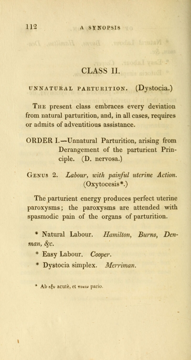 CLASS II. UNNATURAL PARTURITION. (Dystocia.) The present class embraces every deviation from natural parturition, and, in all cases, requires or admits of adventitious assistance. ORDER I.—Unnatural Parturition, arising from Derangement of the parturient Prin- ciple. (D. nervosa.) Genus 2. Labour, with 'painful uterine Action. (Oxytocesis*.) The parturient energy produces perfect uterine paroxysms; the paroxysms are attended with spasmodic pain of the organs of parturition. * Natural Labour. Hamilton, Burns, Den- man, 8$c. * Easy Labour. Cooper. * Dystocia simplex. Merriman. * Ab ofu acute, ct roxtu pario.