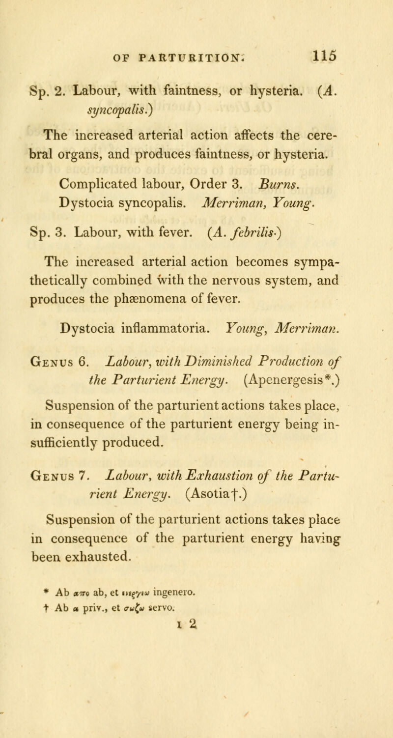 Sp. 2. Labour, with faintness, or hysteria. (A. syncopalis.) The increased arterial action affects the cere- bral organs, and produces faintness, or hysteria. Complicated labour, Order 3. Burns, Dystocia syncopalis. Merriman, Young. Sp. 3. Labour, with fever. {A. febrilis-) The increased arterial action becomes sympa- thetically combined with the nervous system, and produces the phenomena of fever. Dystocia inflammatoria. Young, Merriman. Genus 6. Labour, with Diminished Production of the Parturient Energy. (Apenergesis*.) Suspension of the parturient actions takes place, in consequence of the parturient energy being in- sufficiently produced. Genus 7. Labour, with Exhaustion of the Partu- rient Energy. (Asotiaf.) Suspension of the parturient actions takes place in consequence of the parturient energy having been exhausted. * Ab »7tq ab, et t^yta ingenero. t Ab a priv., et crwf« servo. i 2