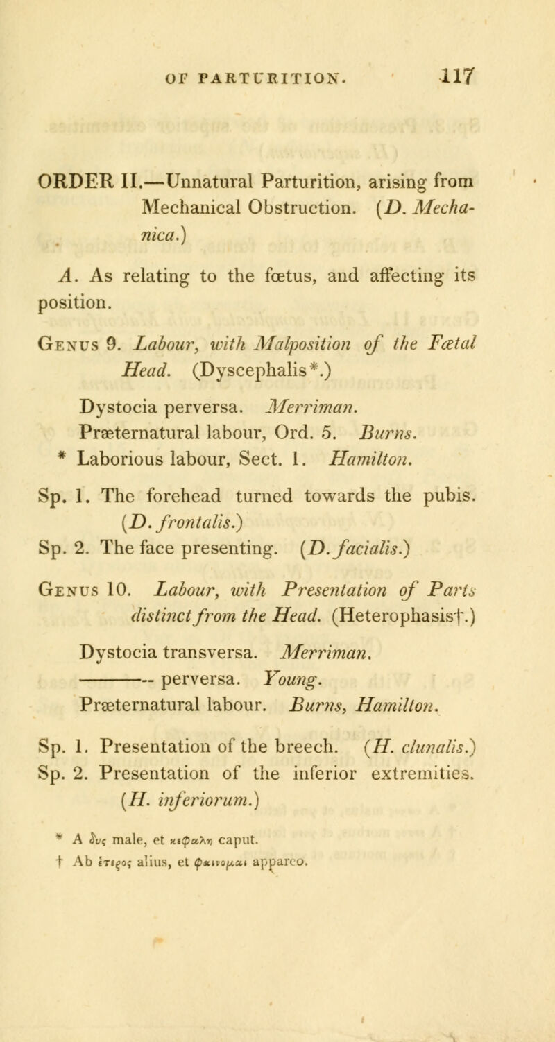 ORDER II.—Unnatural Parturition, arising from Mechanical Obstruction. (D. Mecha- nical) A. As relating to the foetus, and affecting its position. Gexus 9. Labour, with Malposition of the Fatal Head. (Dyscephalis*.) Dystocia perversa. Merriman. Preternatural labour, Ord. 5. Burns. * Laborious labour, Sect. 1. Hamilton. Sp. 1. The forehead turned towards the pubis. (D. frontalis.) Sp. 2. The face presenting. {D. facialis.) Genus 10. Labour, with Presentation of Parts distinct from the Head. (Heterophasisf.) Dystocia transversa. Merriman. perversa. Young. Preternatural labour. Burns, Hamilton. Sp. 1. Presentation of the breech. (77. clunalis.) Sp. 2. Presentation of the inferior extremities. (H. inferior um.) * A &v<; male, ct xttpuXy caput. t Ab tTE^o? alius, et p*^o//,«» apparcO.