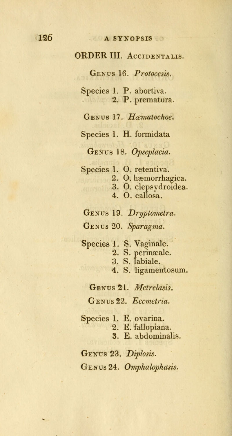 ORDER III. Accidentalis. Genus 16. Pi^otocesis. Species 1. P. abortiva. 2. P. prematura. Genus 17. Hcematochoe, Species 1. H. formidata Genus 18. Opseplacia. Species 1. O. retentiva. 2. O. haemorrhagica. 3. O. clepsydroidea. 4. O. callosa. Genus 19. Dryptoynetra. Genus 20. Sparagma. Species 1. S. Vaginale. 2. S. perinseale. 3. S. labiale. 4. S. ligamentosum. Genus 21. Metrelasis. Genus 22. Eccmetria. Species 1. E. ovarina. 2. E. fallopiana. 3. E. abdominalis. Genus 23. Diplosis. Genus 24. Omphalophasis.