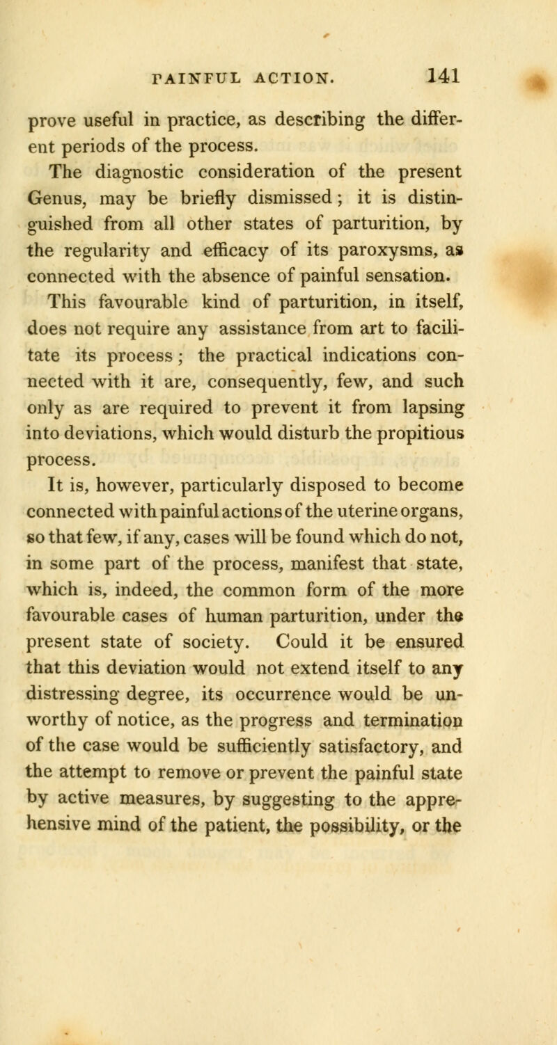 prove useful in practice, as describing the differ- ent periods of the process. The diagnostic consideration of the present Genus, may be briefly dismissed; it is distin- guished from all other states of parturition, by the regularity and efficacy of its paroxysms, as connected with the absence of painful sensation. This favourable kind of parturition, in itself, does not require any assistance from art to facili- tate its process; the practical indications con- nected with it are, consequently, few, and such only as are required to prevent it from lapsing into deviations, which would disturb the propitious process. It is, however, particularly disposed to become connected with painful actions of the uterine organs, so that few, if any, cases will be found which do not, in some part of the process, manifest that state, which is, indeed, the common form of the more favourable cases of human parturition, under the present state of society. Could it be ensured that this deviation would not extend itself to any distressing degree, its occurrence would be un- worthy of notice, as the progress and termination of the case would be sufficiently satisfactory, and the attempt to remove or prevent the painful state by active measures, by suggesting to the appre- hensive mind of the patient, the possibility, or the