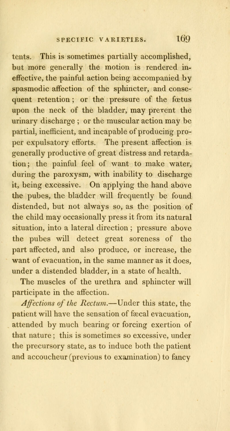 tents. This is sometimes partially accomplished, but more generally the motion is rendered in- effective, the painful action being accompanied by spasmodic affection of the sphincter, and conse- quent retention ; or the pressure of the foetus upon the neck of the bladder, may prevent the urinary discharge ; or the muscular action may be partial, inefficient, and incapable of producing pro- per expulsatory efforts. The present affection is generally productive of great distress and retarda- tion; the painful feel of want to make water, during the paroxysm, with inability to discharge it, being excessive. On applying the hand above the pubes, the bladder will frequently be found distended, but not always so, as the position of the child may occasionally press it from its natural situation, into a lateral direction ; pressure above the pubes will detect great soreness of the part affected, and also produce, or increase, the want of evacuation, in the same manner as it does, under a distended bladder, in a state of health. The muscles of the urethra and sphincter will participate in the affection. Affections of the Rectum.—Under this state, the patient will have the sensation of faecal evacuation, attended by much bearing or forcing exertion of that nature; this is sometimes so excessive, under the precursory state, as to induce both the patient and accoucheur (previous to examination) to fancy