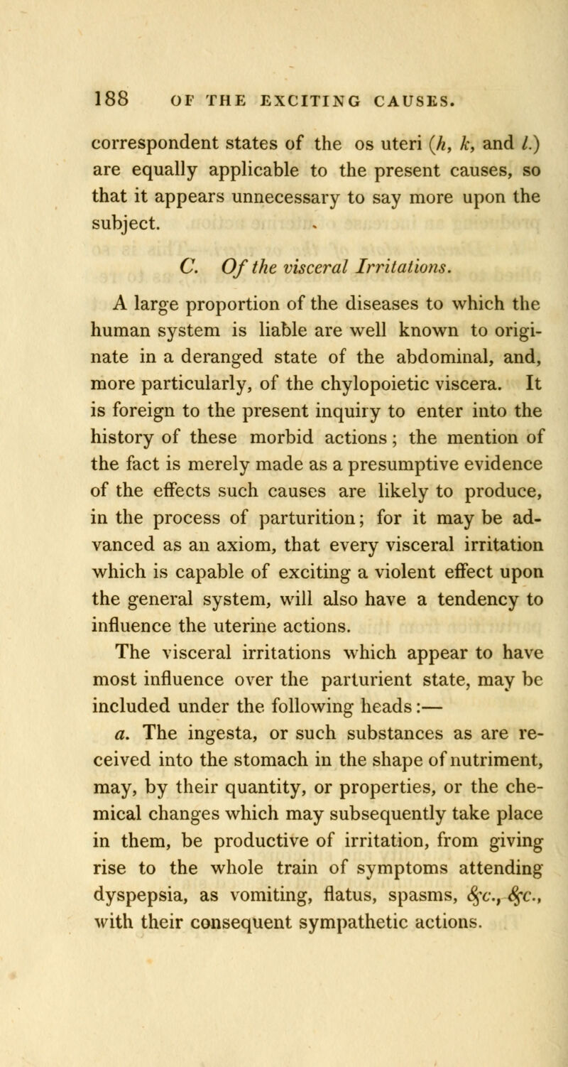 correspondent states of the os uteri (k, k, and /.) are equally applicable to the present causes, so that it appears unnecessary to say more upon the subject. C. Of the visceral Irritations. A large proportion of the diseases to which the human system is liable are well known to origi- nate in a deranged state of the abdominal, and, more particularly, of the chylopoietic viscera. It is foreign to the present inquiry to enter into the history of these morbid actions; the mention of the fact is merely made as a presumptive evidence of the effects such causes are likely to produce, in the process of parturition; for it may be ad- vanced as an axiom, that every visceral irritation which is capable of exciting a violent effect upon the general system, will also have a tendency to influence the uterine actions. The visceral irritations which appear to have most influence over the parturient state, may be included under the following heads:— a. The ingesta, or such substances as are re- ceived into the stomach in the shape of nutriment, may, by their quantity, or properties, or the che- mical changes which may subsequently take place in them, be productive of irritation, from giving rise to the whole train of symptoms attending dyspepsia, as vomiting, flatus, spasms, 8fc.r8fc.t with their consequent sympathetic actions.