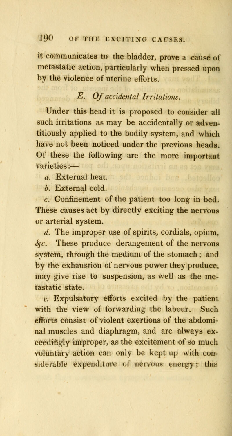 it communicates to the bladder, prove a ^ause of metastatic action, particularly when pressed upon by the violence of uterine efforts. E. Of accidental Irritations. Under this head it is proposed to consider all such irritations as may be accidentally or adven- titiously applied to the bodily system, and which have not been noticed under the previous heads. Of these the following are the more important varieties:— a. External heat. b. External cold. c. Confinement of the patient too long in bed. These causes act by directly exciting the nervous or arterial system. d. The improper use of spirits, cordials, opium, 8$c. These produce derangement of the nervous system, through the medium of the stomach ; and by the exhaustion of nervous power they produce, may give rise to suspension, as well as the me- tastatic state. e. Expulsatory efforts excited by the patient with the view of forwarding the labour. Such efforts consist of violent exertions of the abdomi- nal muscles and diaphragm, and are always ex- ceedingly improper, as the excitement of so much voluntary action can only be kept up with con- siderable expenditure of nervous energy; this