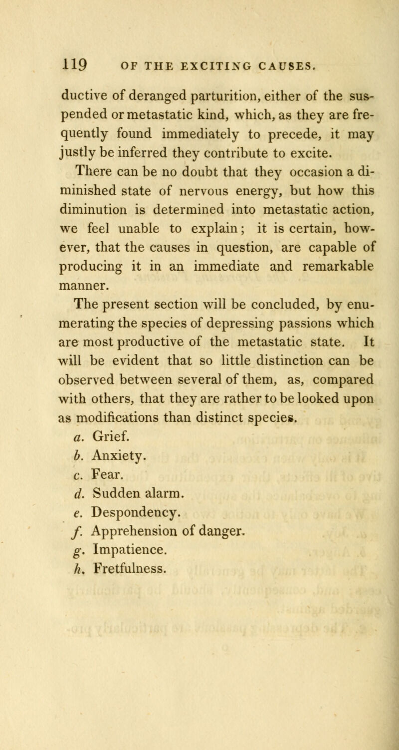 ductive of deranged parturition, either of the sus- pended or metastatic kind, which, as they are fre- quently found immediately to precede, it may justly be inferred they contribute to excite. There can be no doubt that they occasion a di- minished state of nervous energy, but how this diminution is determined into metastatic action, we feel unable to explain; it is certain, how- ever, that the causes in question, are capable of producing it in an immediate and remarkable manner. The present section will be concluded, by enu- merating the species of depressing passions which are most productive of the metastatic state. It will be evident that so little distinction can be observed between several of them, as, compared with others, that they are rather to be looked upon as modifications than distinct species. a. Grief. b. Anxiety. c. Fear. d. Sudden alarm. e. Despondency. /. Apprehension of danger. g. Impatience. h. Fretfulness.