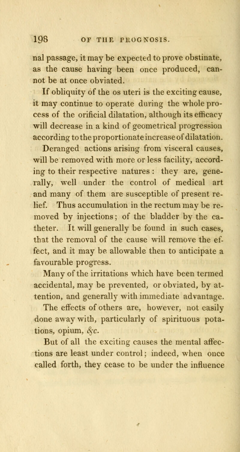 nal passage, it may be expected to prove obstinate, as the cause having been once produced, can- not be at once obviated. If obliquity of the os uteri is the exciting cause, it may continue to operate during the whole pro- cess of the orificial dilatation, although its efficacy will decrease in a kind of geometrical progression according to the proportionate increase of dilatation. Deranged actions arising from visceral causes, will be removed with more or less facility, accord- ing to their respective natures : they are, gene- rally, well under the control of medical art and many of them are susceptible of present re- lief. Thus accumulation in the rectum may be re- moved by injections; of the bladder by the ca- theter. It will generally be found in such cases, that the removal of the cause will remove the ef- fect, and it may be allowable then to anticipate a favourable progress. Many of the irritations which have been termed accidental, may be prevented, or obviated, by at- tention, and generally with immediate advantage. The effects of others are, however, not easily done away with, particularly of spirituous pota- tions, opium, (§-c. But of all the exciting causes the mental affec- tions are least under control; indeed, when once called forth, they cease to be under the influence