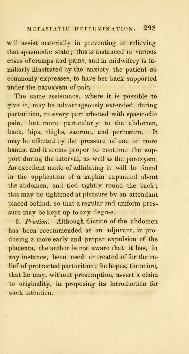 METASTATIC D Et E It MTN A T ION. 293 will assist materially in preventing or relieving that spasmodic state; this is instanced in various cases of cramps and pains, and in midwifery is fa- miliarly illustrated by the anxiety the patient so commonly expresses, to have her back supported under the paroxysm of pain. The same assistance, where it is possible to give it, may be advantageously extended, during parturition, to every part affected with spasmodic pain, but more particularly to the abdomen, back, hips, thighs, sacrum, and perinaeum. It may be effected by the pressure of one or more hands, and it seems proper to continue the sup- port during the interval, as well as the paroxysm. An excellent mode of adhibiting it will be found in the application of a napkin expanded about the abdomen, and tied tightly round the back ; this may be tightened at pleasure by an attendant placed behind, so that a regular and uniform pres- sure may be kept up to any degree. 6. Friction.—Although friction of the abdomen, has been recommended as an adjuvant, in pro- ducing a more early and proper expulsion of the placenta, the author is not aware that it has, in any instance, been used or treated of for the re- lief of protracted parturition; he hopes, therefore, that he may, without presumption, assert a claim to originality, in proposing its introduction for such intention.