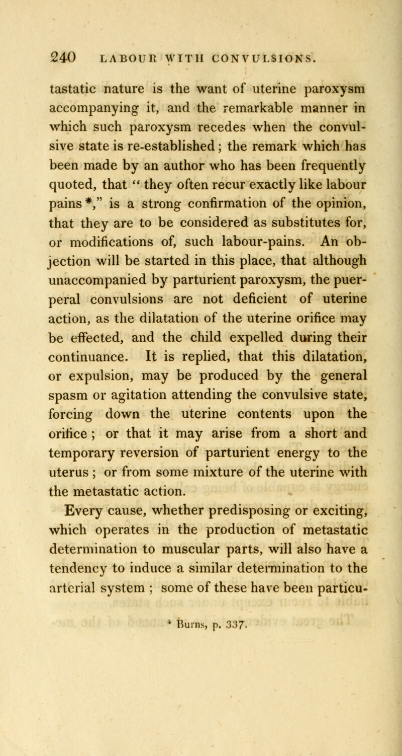 tastatic nature is the want of uterine paroxysm accompanying it, and the remarkable manner in which such paroxysm recedes when the convul- sive state is re-established; the remark which has been made by an author who has been frequently quoted, that  they often recur exactly like labour pains *, is a strong confirmation of the opinion, that they are to be considered as substitutes for, or modifications of, such labour-pains. An ob- jection will be started in this place, that although unaccompanied by parturient paroxysm, the puer- peral convulsions are not deficient of uterine action, as the dilatation of the uterine orifice may be effected, and the child expelled during their continuance. It is replied, that this dilatation, or expulsion, may be produced by the general spasm or agitation attending the convulsive state, forcing down the uterine contents upon the orifice ; or that it may arise from a short and temporary reversion of parturient energy to the uterus ; or from some mixture of the uterine with the metastatic action. Every cause, whether predisposing or exciting, which operates in the production of metastatic determination to muscular parts, will also have a tendency to induce a similar determination to the arterial system ; some of these have been particu- • Burns, p. 337-