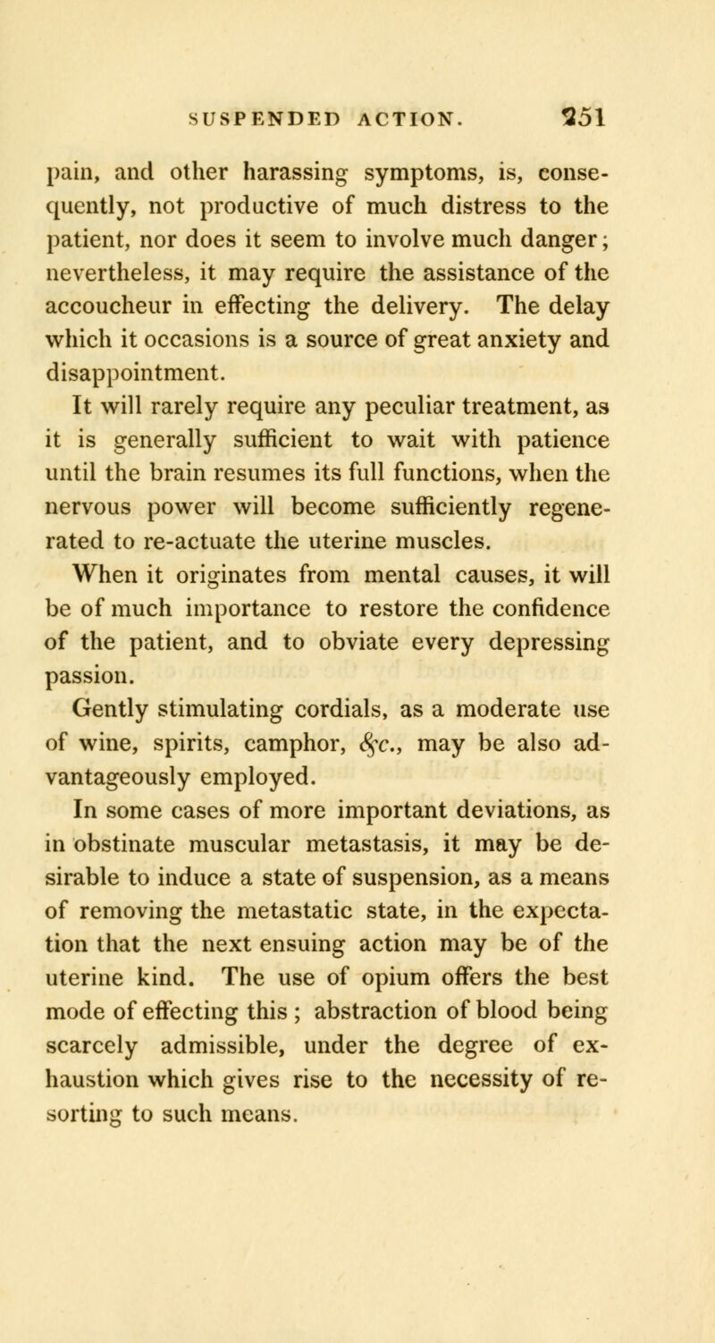 pain, and other harassing symptoms, is, conse- quently, not productive of much distress to the patient, nor does it seem to involve much danger; nevertheless, it may require the assistance of the accoucheur in effecting the delivery. The delay which it occasions is a source of great anxiety and disappointment. It will rarely require any peculiar treatment, as it is generally sufficient to wait with patience until the brain resumes its full functions, when the nervous power will become sufficiently regene- rated to re-actuate the uterine muscles. When it originates from mental causes, it will be of much importance to restore the confidence of the patient, and to obviate every depressing passion. Gently stimulating cordials, as a moderate use of wine, spirits, camphor, <^c, may be also ad- vantageously employed. In some cases of more important deviations, as in obstinate muscular metastasis, it may be de- sirable to induce a state of suspension, as a means of removing the metastatic state, in the expecta- tion that the next ensuing action may be of the uterine kind. The use of opium offers the best mode of effecting this ; abstraction of blood being scarcely admissible, under the degree of ex- haustion which gives rise to the necessity of re- sorting to such means.