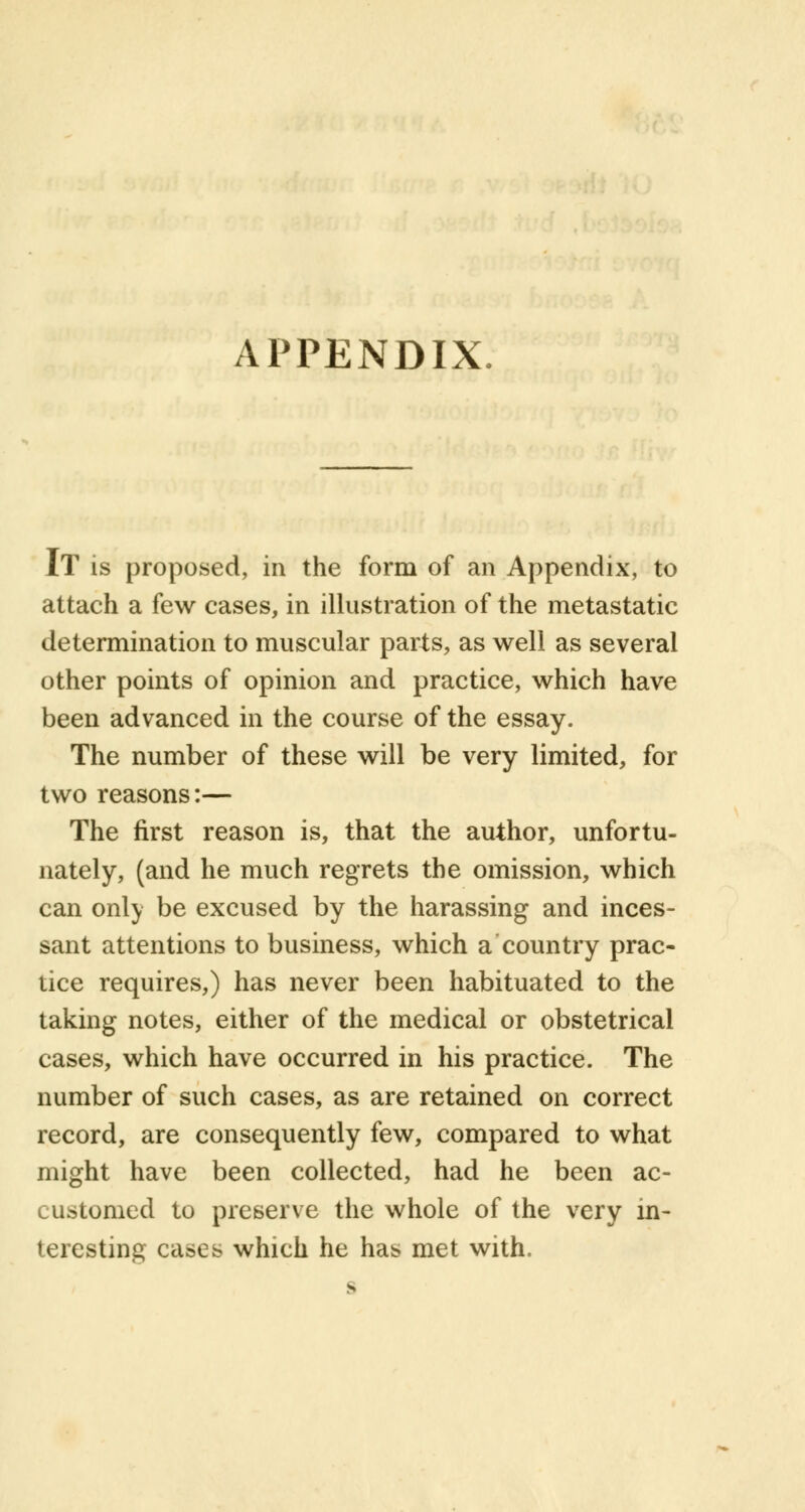 APPENDIX IT is proposed, in the form of an Appendix, to attach a few cases, in illustration of the metastatic determination to muscular parts, as well as several other points of opinion and practice, which have been advanced in the course of the essay. The number of these will be very limited, for two reasons:— The first reason is, that the author, unfortu- nately, (and he much regrets the omission, which can only be excused by the harassing and inces- sant attentions to business, which a country prac- tice requires,) has never been habituated to the taking notes, either of the medical or obstetrical cases, which have occurred in his practice. The number of such cases, as are retained on correct record, are consequently few, compared to what might have been collected, had he been ac- customed to preserve the whole of the very in- teresting cases which he has met with. s