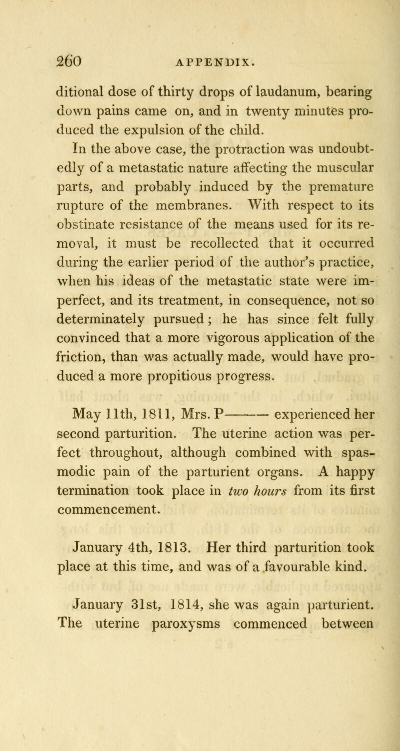 ditional dose of thirty drops of laudanum, bearing down pains came on, and in twenty minutes pro- duced the expulsion of the child. In the above case, the protraction was undoubt- edly of a metastatic nature affecting the muscular parts, and probably induced by the premature rupture of the membranes. With respect to its obstinate resistance of the means used for its re- moval, it must be recollected that it occurred during the earlier period of the author's practice, when his ideas of the metastatic state were im- perfect, and its treatment, in consequence, not so determinately pursued; he has since felt fully convinced that a more vigorous application of the friction, than was actually made, would have pro- duced a more propitious progress. May 11th, 1811, Mrs. P experienced her second parturition. The uterine action was per- fect throughout, although combined with spas- modic pain of the parturient organs. A happy termination took place in two hours from its first commencement. January 4th, 1813. Her third parturition took place at this time, and was of a favourable kind. January 31st, 1814, she was again parturient. The uterine paroxysms commenced between