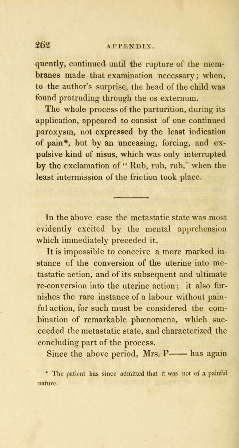 quently, continued until the rupture of the mem- branes made that examination necessary; when, to the author's surprise, the head of the child was found protruding through the os externum. The whole process of the parturition, during its application, appeared to consist of one continued paroxysm, not expressed by the least indication of pain*, but by an unceasing, forcing, and ex- pulsive kind of nisus, which was only interrupted by the exclamation of  Rub, rub, rub, when the least intermission of the friction took place. In the above case the metastatic state was most evidently excited by the mental apprehension which immediately preceded it. It is impossible to conceive a more marked in- stance of the conversion of the uterine into me- tastatic action, and of its subsequent and ultimate re-conversion into the uterine action; it also fur- nishes the rare instance of a labour without pain- ful action, for such must be considered the com- bination of remarkable phenomena, which suc- ceeded the metastatic state, and characterized the concluding part of the process. Since the above period, Mrs. P has again * The patient has since admitted that it was not of a painful nature.