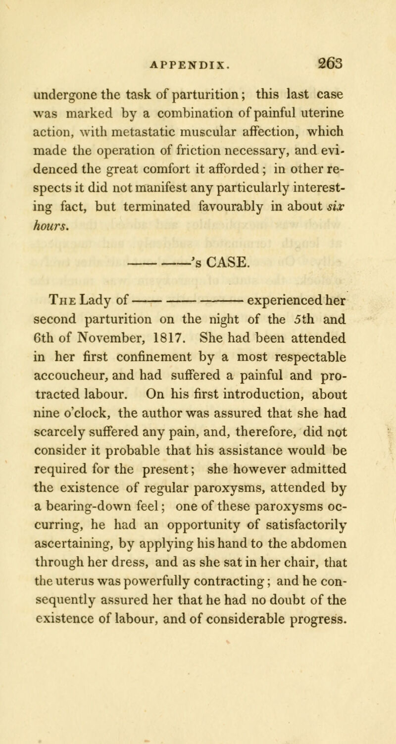 undergone the task of parturition; this last case was marked by a combination of painful uterine action, with metastatic muscular affection, which made the operation of friction necessary, and evi- denced the great comfort it afforded; in other re- spects it did not manifest any particularly interest- ing fact, but terminated favourably in about sis hours. 's CASE. The Lady of experienced her second parturition on the night of the 5th and 6th of November, 1817. She had been attended in her first confinement by a most respectable accoucheur, and had suffered a painful and pro- tracted labour. On his first introduction, about nine o'clock, the author was assured that she had scarcely suffered any pain, and, therefore, did not consider it probable that his assistance would be required for the present; she however admitted the existence of regular paroxysms, attended by a bearing-down feel; one of these paroxysms oc- curring, he had an opportunity of satisfactorily ascertaining, by applying his hand to the abdomen through her dress, and as she sat in her chair, that the uterus was powerfully contracting; and he con- sequently assured her that he had no doubt of the existence of labour, and of considerable progress.