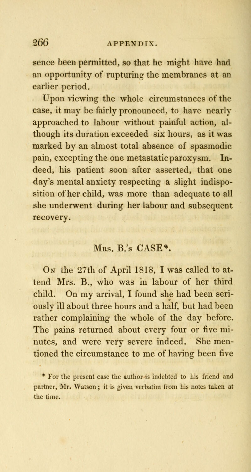 sence been permitted, so that he might have had an opportunity of rupturing the membranes at an earlier period. Upon viewing the whole circumstances of the case, it may be fairly pronounced, to have nearly approached to labour without painful action, al- though its duration exceeded six hours, as it was marked by an almost total absence of spasmodic pain, excepting the one metastatic paroxysm. In- deed, his patient soon after asserted, that one day's mental anxiety respecting a slight indispo- sition of her child, was more than adequate to all she underwent during her labour and subsequent recovery. Mrs. B.'s CASE*. On the 27th of April 1818, I was called to at- tend Mrs. B., who was in labour of her third child. On my arrival, I found she had been seri- ously ill about three hours and a half, but had been rather complaining the whole of the day before. The pains returned about every four or five mi- nutes, and were very severe indeed. She men- tioned the circumstance to me of having been five * For the present case the author is indebted to his friend and partner, Mr. Watson; it is given verbatim from his notes taken at the time.