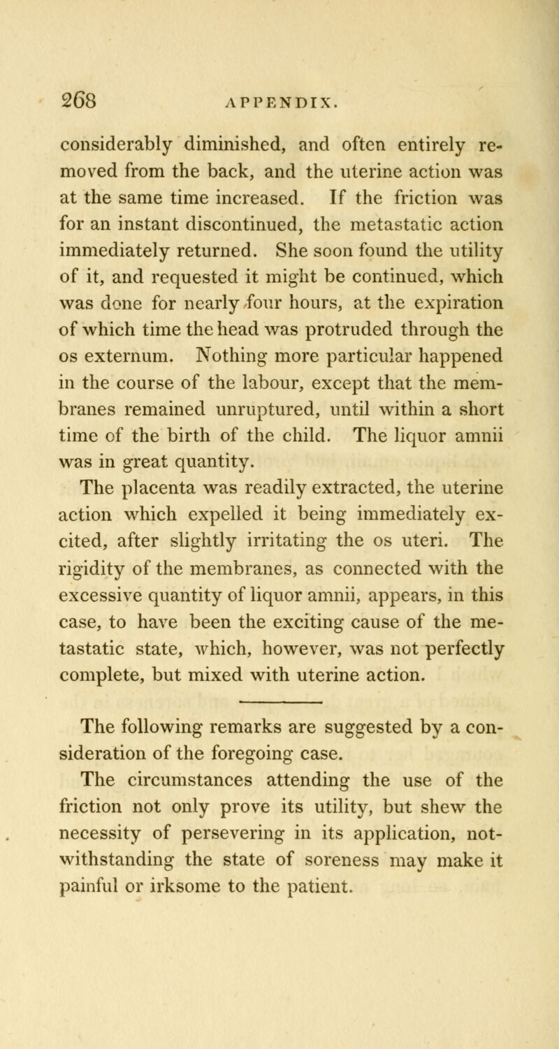 considerably diminished, and often entirely re- moved from the back, and the uterine action was at the same time increased. If the friction was for an instant discontinued, the metastatic action immediately returned. She soon found the utility of it, and requested it might be continued, which was done for nearly four hours, at the expiration of which time the head was protruded through the os externum. Nothing more particular happened in the course of the labour, except that the mem- branes remained unruptured, until within a short time of the birth of the child. The liquor amnii was in great quantity. The placenta was readily extracted, the uterine action which expelled it being immediately ex- cited, after slightly irritating the os uteri. The rigidity of the membranes, as connected with the excessive quantity of liquor amnii, appears, in this case, to have been the exciting cause of the me- tastatic state, which, however, was not perfectly complete, but mixed with uterine action. The following remarks are suggested by a con- sideration of the foregoing case. The circumstances attending the use of the friction not only prove its utility, but shew the necessity of persevering in its application, not- withstanding the state of soreness may make it painful or irksome to the patient.
