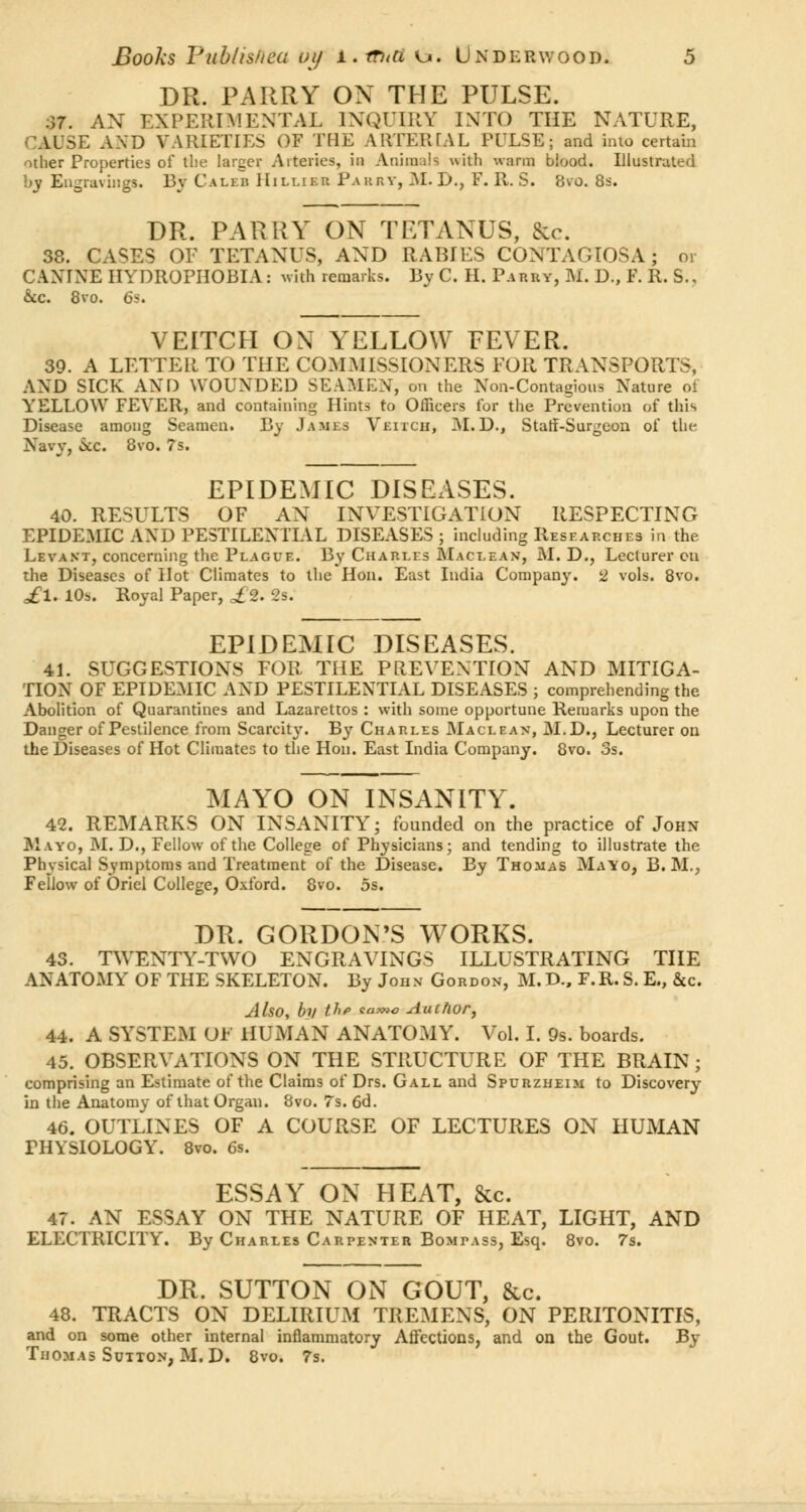 DR. PARRY ON THE PULSE. .37. AN EXPERIMENTAL INQUIRY INTO THE NATURE, CAUSE AND VARIETIES OF THE ARTERIAL FULSB; and into certain other Properties of the larger Arteries, in Animah with warm bioocl. Illustrated by Engravings. By Caleb Hillier Parry, M. D., F. R. S. 8vo. 8s. DR. PARKY ON TETANUS, &c. 38. CASES OF TETANUS, AND RABIES CONTAGIOSA; or CANINE HYDROPHOBIA: with remarks. By C. H. Parry, M. D., F. R. S., &c. 8vo. 6s. VEITCH ON YELLOW FEVER. 39. A LETTER TO THE COMMISSIONERS EOR TRANSPORTS, AND SICK AND WOUNDED SEAMEN, on the Non-Contagious Nature oi YELLOW FEVER, and containing Hints to Officers for the Prevention of this Disease among Seamen. By James Veitch, M. D., Staff-Surgeon of the Navy, Sec. 8vo. ?s. EPIDEMIC DISEASES. 40. RESULTS OF AN INVESTIGATION RESPECTING EPIDEMIC AND PESTILENTIAL DISEASES ; including Researches in the Levant, concerning the Plague. By Charles Maclean, M. D., Lecturer cu the Diseases of Hot Climates to the Hon. East India Company. 2 vols. 8vo. ^1. 10s. Royal Paper, ££. 2s. EPIDEMIC DISEASES. 41. SUGGESTIONS FOR THE PREVENTION AND MITIGA- TION OF EPIDEMIC AND PESTILENTIAL DISEASES ; comprehending the Abolition of Quarantines and Lazarettos : with some opportune Remarks upon the Danger of Pestilence from Scarcity. By Charles Maclean, M.D., Lecturer on the Diseases of Hot Climates to the Hon. East India Company. 8vo. 3s. MAYO ON INSANITY. 42. REMARKS ON INSANITY; founded on the practice of John Mayo, M. D., Fellow of the College of Physicians; and tending to illustrate the Physical Symptoms and Treatment of the Disease. By Thomas Mayo, B. M., Fellow of Oriel College, Oxford. 8vo. 5s. DR. GORDON'S WORKS. 43. TWENTY-TWO ENGRAVINGS ILLUSTRATING THE ANATOMY OF THE SKELETON. By John Gordon, M.D., F.R.S.E., &c. Also, by the same Author, 44. A SYSTEM OF HUMAN ANATOMY. Vol. I. 9s. boards. 45. OBSERVATIONS ON THE STRUCTURE OF THE BRAIN ; comprising an Estimate of the Claims of Drs. Gall and Spurzheim to Discovery in the Anatomy of that Organ. 8vo. 7s. 6d. 46. OUTLINES OF A COURSE OF LECTURES ON HUMAN PHYSIOLOGY. 8vo. 6s. ESSAY ON HEAT, &c. 47. AN ESSAY ON THE NATURE OF HEAT, LIGHT, AND ELECTRICITY. By Charles Carpenter Bompass, Esq. 8vo. 7s. DR. SUTTON ON GOUT, &c. 48. TRACTS ON DELIRIUM TREMENS, ON PERITONITIS, and on some other internal inflammatory Affections, and on the Gout. By Thomas Sutton, M. D. 8vo. 7s.