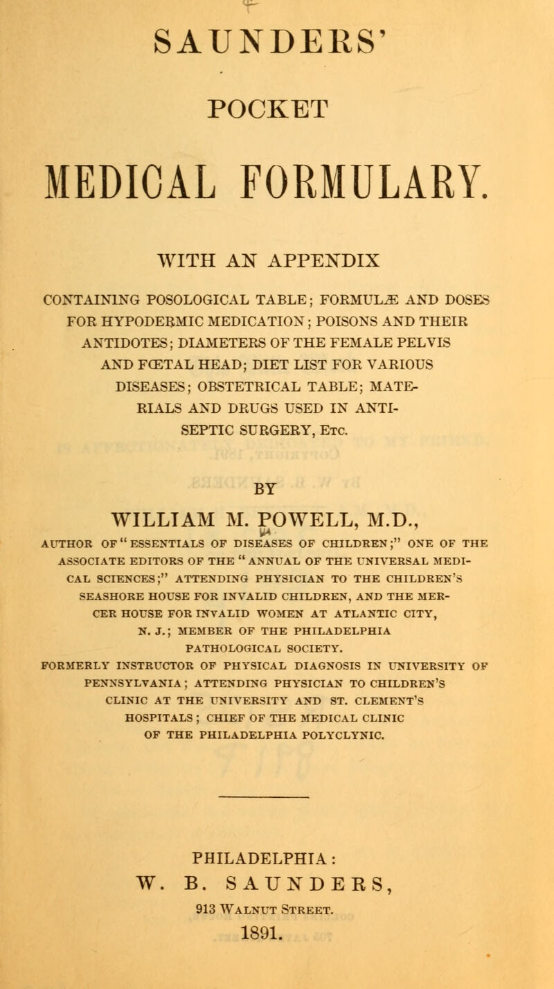 SAUNDERS' POCKET MEDICAL FORMULARY. WITH AN APPENDIX CONTAINING POSOLOGICAL TABLE; FORMULAE AND DOSES FOR HYPODERMIC MEDICATION ; POISONS AND THEIR ANTIDOTES; DIAMETERS OF THE FEMALE PELVIS AND FOZTAL HEAD; DIET LIST FOR VARIOUS DISEASES; OBSTETRICAL TABLE; MATE- RIALS AND DRUGS USED IN ANTI- SEPTIC SURGERY, Etc. BY WILLIAM M. POWELL, M.D., U4 AUTHOR OF ESSENTIALS OF DISEASES OF CHILDREN; ONE OF THE ASSOCIATE EDITORS OF THE  ANNUAL OF THE UNIVERSAL MEDI- CAL SCIENCES; ATTENDING PHYSICIAN TO THE CHILDREN'S SEASHORE HOUSE FOR INVALID CHILDREN, AND THE MER- CER HOUSE FOR INVALID WOMEN AT ATLANTIC CITY, N. J.; MEMBER OF THE PHILADELPHIA PATHOLOGICAL SOCIETY. FORMERLY INSTRUCTOR OF PHYSICAL DIAGNOSIS IN UNIVERSITY OF PENNSYLVANIA ; ATTENDING PHYSICIAN TO CHILDREN'S CLINIC AT THE UNIVERSITY AND ST. CLEMENT'S HOSPITALS ; CHIEF OF THE MEDICAL CLINIC OF THE PHILADELPHIA POLYCLYNIC. PHILADELPHIA : W. B. SAUNDERS, 913 Walnut Street. 1891.