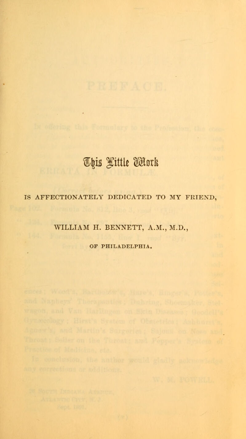 Sfcisi ptlt »rk IS AFFECTIONATELY DEDICATED TO MY FRIEND, WILLIAM H. BENNETT, A.M., M.D., OF PHILADELPHIA.