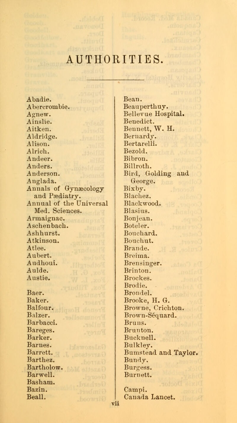 AUTHORITIES. Abadie. Bean. Abercrombie. Beauperthuy. Agnew. Bellevue Hospital. Ainslie. Benedict. Aitken. Bennett, W. H. Aldridge. Bernardy. Alison. Bertarelli. Alricb. Bezold. Andeer. Bibron. Anders. Billroth. Anderson. Bird, Golding and Anglada. George. Annals of Gynaecology Bixby. and Paediatry. Blachez. Annual of the Universal Blackwood. Med. Sciences. Blasius. Armaignac. Bonjean. Aschenbach. Boteler. Ashhurst. Bouchard. Atkinson. Bouchut. Atlee. Brande. Aubert. Breima. Audhoui. Brensinger. Aulde. Br in ton. Austie. Brockes. Brodie. Baer. Brondel. Baker. Brooke, H. G. Balfour. Browne, Crichton. Balzer. Brown-Sequard. Barbacci. Bruns. Bareges. Brunton. Barker. Bucknell. Barnes. Bulkley. Barrett. Bumstead and Taylor Barthez. Bundy. Bartholow. Burgess. Barwell. Burnett. Basham. Bazin. Cam pi. Beall. Canada Lancet.