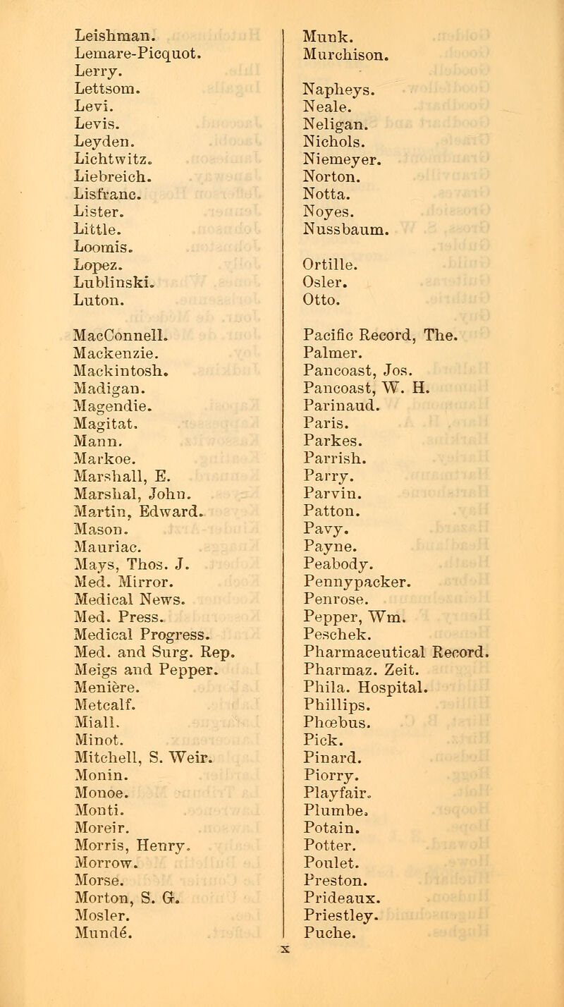 Leishman. Munk. Lemare-Picquot. Murchison. Lerry. Lettsom. Napheys. Levi. Neale. Levis. Neligan. Leyden. Nichols. Lichtwitz. Niemeyer. Liebreich. Norton. Lisfranc. Notta. Lister. Noyes. Little. Nussbaum. Loomis. Lopez. Ortille. Lublinskh Osier. Luton. Otto. MacConnelL Pacific Record, The. Mackenzie. Palmer. Mackintosh. Pancoast, Jos. Madigan. Pancoast, W. H. Magendie. Parinaud. Magitat. Paris. Mann. Parkes. Markbe. Parrish. Marshall, E. Parry. Marshal, John. Parvin. Martin, Edward. Patton. Mason. Pavy. Mauri ac. Payne. Mays, Thos. J. Peabody. Med. Mirror. Pennypacker. Medical News. Penrose. Med. Press. Pepper, Wm. Medical Progress. Peschek. Med. and Surg. Rep. Pharmaceutical Record Meigs and Pepper. Pharmaz. Zeit. Meniere. Phila. Hospital. Metcalf. Phillips. Miall. Phoebus. Minot. Pick. Mitchell, S. Weir. Pinard. Monin. Piorry. Monoe. PI ay f air. Monti. Plumbe* Moreir. Potain. Morris, Henry. Potter. Morrow. Ponlet. Morse. Preston. Morton, S. G. Prideaux. Mosler. Priestley. Munde. Puche.