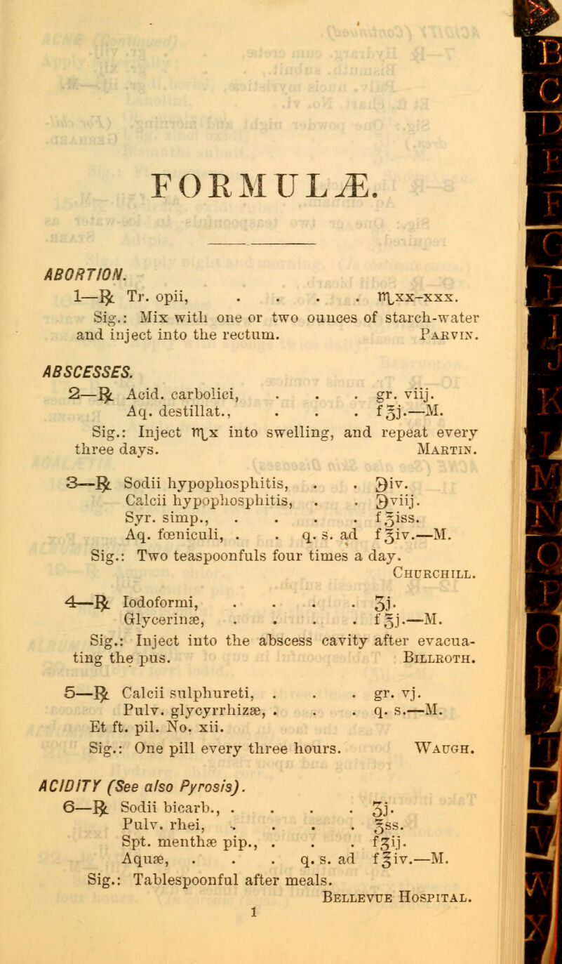 FORMULA ABORTION. 1—1£. Tr. opii, .... tt^xx-xxx. Mix with one or two ounces of starch-water Sig. and inject into the rectum. Parvix. ABSCESSES. 2—1£. Acid, carbolici, . . . gr. viij. Aq. destillat., . . . f §j.— M. Sig.: Inject TT^x into swelling, and repeat every three days. Martin. 3—1£ Sodii hypophosphitis, Calcii hypophosphitis, Syr. simp., Aq. fceniculi, . ad 9 viij. 1'giss. fgiv.— M. Sij Two teaspoonfuls four times a day. Churchill. 4-fc Iodoformi, . . . • 5J* Grlycerinse, . . . . . $§j.—M. Sig.: Inject into the abscess cavity after evacua- ting the pus. Billroth. 5—J$l Calcii sulphureti, . Pulv. glycyrrhizse, . Et ft. pil. No. xii. gr. vj. q. s.—M. Sig.: One pill every three hours. Waugh. IDiTY (See also Pyrosis). 6—1£ Sodii bicarb., . Pulv. rhei, Spt. nienthae pip., . Aquse, q. s. ad 5J- §ss. Sig.: Tablespoonful after meals. Bellevue Hospital.