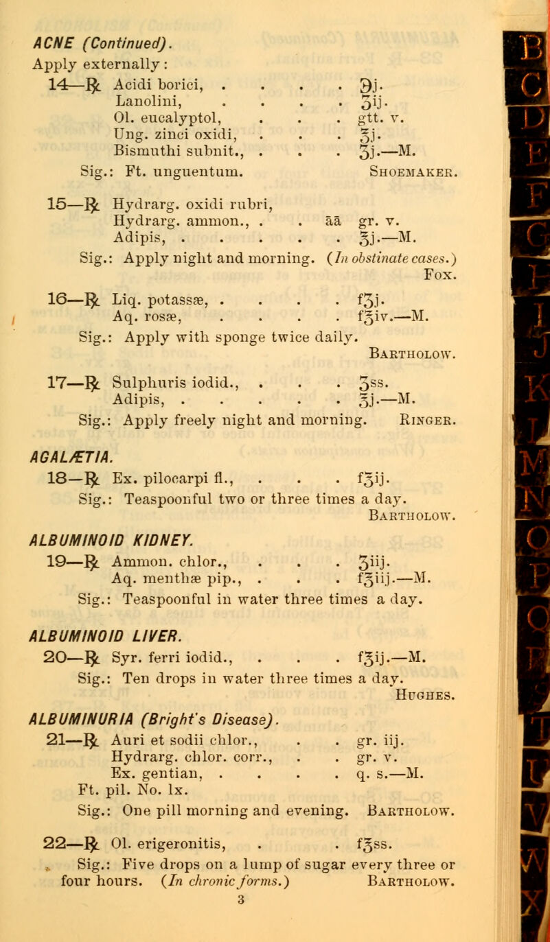 Apply externally : 14—J$. Acicli borici, . 9J- Lanolini, • oU- 01. eucalyptol, . gtt. v. Ung. zinci oxidi, • S.i- Bisrnuthi subnit., . • 3J—M. Sig.: Ft. unguentuni. Shoemaker. 15—jfy. Hydrarg. oxidi rubri, Hydrarg. amnion., . aa gr. v. Adipis, .... • SJ— M. Sig.: Apply night and morning (In obstinate cases.) Fox. 16—1£. Liq. potassse, . • «3J. Aq. rosse, . f§iv.-iM. Sig.: Apply with sponge twice daily. Bartholow. 17—J$l Sulphuris iodid., . . . 5SS* Adipis, ..... 5j.—M. Sig.: Apply freely night and morning. Ringer. AGAL/ETIA. 18—]£ Ex. pilocarpi fl., . . . f£ij. Sig.: Teaspoonful two or three times a day. Bartholow. ALBUMINOID KIDNEY. 19—$. Amnion, chlor • • • 3ijj. Aq. menthse pip., . . . fgiij-—M- Sig.: Teaspoonful in water three times a day. ALBUMINOID LIVER. 20—$. Syr. ferri iodid., . . . f^ij.—M. Sig.: Ten drops in water three times a day. Hughes. ALBUMINURIA (Bright's Disease). 21—1£. Auri et sodii chlor., . . gr. iij. Hydrarg. cblor. con*., . . gr. v. Ex. gentian, . . . . q. s.—M. Ft. pil. No. lx. Sig.: One pill morning and evening. Bartholow. 22—fy 01. erigeronitis, . . fgss. Sig.: Five drops on a lump of sugar every three or four hours. (In chronic forms.) Bartholow.