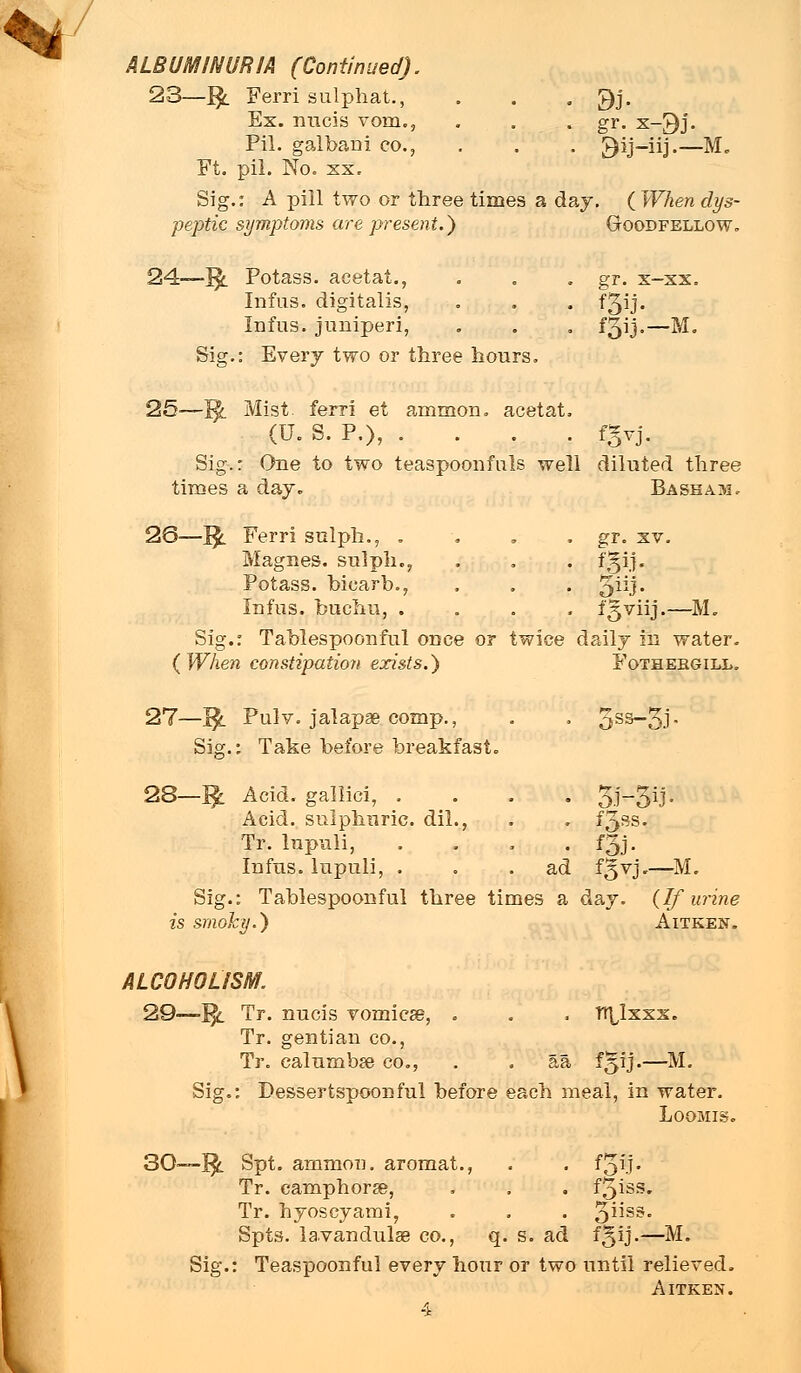 ALBUMINURIA (Continued). 23—1$. Ferri sulphat., . . . 9j. Ex. nucis vom., . . . gr. x-£)j. Pil. galbani co., . . . £)ij-iij.—M„ Ft. pil. No. xx. Sig.: A pill two or tliree times a day. ( When dys- peptic symptoms are present.) G-oodfellow. 24—1$. Potass, acetat., . . . gr. x-xx. Infus. digitalis, . . . f^ij. Infus. juniperi, . . . f3ij-—M. Sig.: Every two or tliree hours. 25—T$l Mist, ferri et ammon. acetat, (U. S. P.), .... fgvj. Sig.r One to two teaspoonfnls well diluted three times a day. Bash am. 26—1$. Ferri sulph., . . . . gr. xv. Magnes. sulph.,, . . . fgij. Potass, bicarb., , . . 3H). Infus. buchu, .... fgviij.—JVL Sig.: Tablespoonful once or twice daily in water. (When constipation exists.) Fothergill. 27—J$l Pulv. jalapae comp., . . 5SS~5J- Sig.: Take before breakfast. 28—1$ Acid, gallici, .... JEM^iP Acid, sulphuric, dil., . . f3ss* Tr. lupuli, . . . . f3j. Infus. lupuli, ... ad f^vj,—M. Sig.: Tablespoonful three times a day. (If wine is smoky.) Aitken. ALCOHOLISM. 29—1$. Tr. nucis vomiese, . . , TT\Ixxx. Tr. gentian co., Tr. calumbse co., . . aa f^ij.—M. Sig.: Dessertspoonful before each meal, in water. Loomis. 30—1$. gpt. ammon. aromat., . . foil* Tr. camphorse, . . . f^iss. Tr. hyoscyami, . . . 3ss- Spts. la.vandulse co., q. s. ad ff|ij.—M. Sig.: Teaspoonful eyerj hour or two until relieved. Aitken.