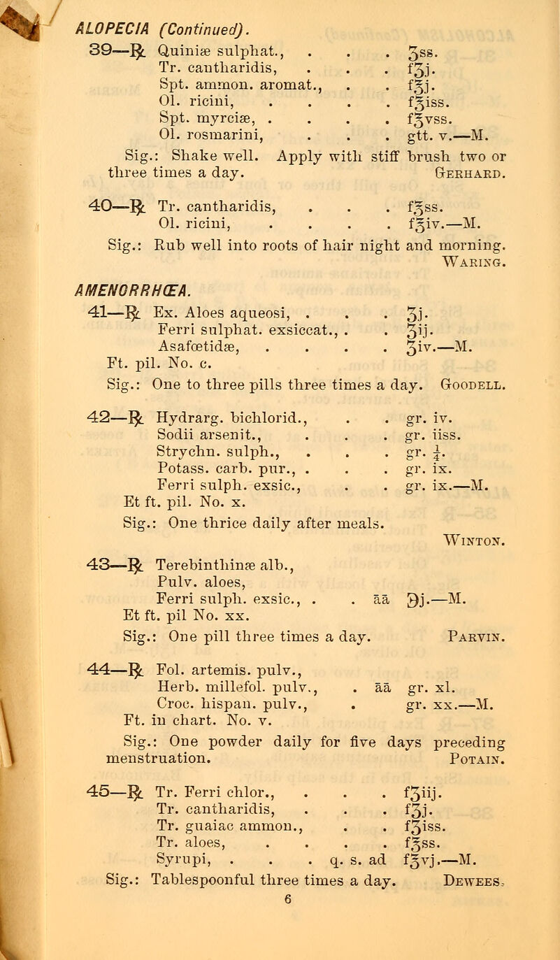 ALOPECIA (Continued), 39—£ Quiniae sulphat., • 3ss- Tr. cantliaridis, • fgJ- Spt. amraon. aromat., •- m- 01. ricini, . fgiss. Spt. myrcise, . . fgvss. 01. rosmarini, . gtt. v.—M. Sig.: Shake well, three times a day. Apply with stiff brush two or Gerhard. 40—]£ Tr. cantliaridis 01. ricini, . . . fgss. . fgiv.— M. Sig.: Rub well into roots of hair night and morning. Waring. AMENORRHEA. 41—J$_ Ex. Aloes aqueosi, . Ferri sulphat. exsiccat., . Asafcetidse, Ft. pil. No. c. Sig.: One to three pills three times a day. Goodell. 42—]£ Hydrarg. bichlorid., Sodii arsenit., Strychn. sulph., Potass, carb. pur., . Ferri sulph. exsic, Et ft. pil. No. x. Sig.: One thrice daily after meals. giv.—M gr. VTUU iv. DE gr. iiss. gr- 4 crv b ix. gr- ix.— M 43—]£ Terebinthinaealb., Pulv. aloes, Ferri sulph. exsic, . Et ft. pil No. xx. Sig.: One pill three times a day. Wintox. aa 9j.—M. Parvin. 44—1£ Fol. artemis. pulv., Herb, millefol. pulv., Croc, hispan. pulv., Ft. in chart. No. v. aa gr. xl. gr. xx.—M. Sig.: One powder daily for five days preceding menstruation. Potain. 45-^ Sig.: Tablespoonful three times a day. Tr. Ferri chlor., Tr. cantliaridis, • Tr. guaiac ammon., Tr. aloes, Syrupi, . q. s. . f3iss. . fgss. ad f % vj.—M Dewees.-
