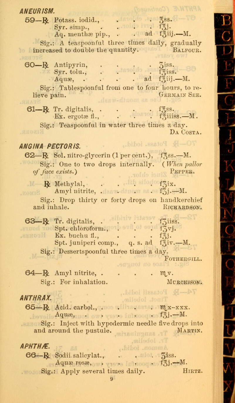ANEURISM. 59_fy Potass, iodid., . . . 3SS- Syr. simp., .... «j. Aq. inenthae pip., . . ad Kiij—M. Sig.: A teaspoonful three times daily, gradually increased to double the quantity. Balfour. 60—fy Antipyrin, .... 5iss- Syr. tolu., .... fgiss. Aquae, .... ad fKiij.—M. Sig.: Tablespoonful from one to four hours, to re- lieve pain. Gerjiain See. 61—1£ Tr. digitalis, Ex. ergotae fl. fgss. Teaspoonful in water three times a day. Da Costa. ANGINA PECTORIS. 62—1£. Sol. nitro-glycerin (1 per cent.), Sig.: One to two drops internally. of face exists.) fgss.—M. ( When pallor Pepper. J$l Methylal, . . . . f3'x. Amyl nitrite, .... f5j-—M. Sig.: Drop thirty or forty drops on handkerchief and inhale. Richardson. 63—$. Tr. digitalis, . Spt. chloroform., Ex. buchu fl., Spt. juniperi comp., . f5iiss. • f5vJ- q. s. ad f§iv.—M. Sig.: Dessertspoonful three times a day. FOTHEEGILL. 64—$. Amyl nitrite, . Sig.: For inhalation. n\,v. MCRCKISOK. ANTHRAX. 65-$. Acid, carbol., .... n\x-xxx. Aqiue, fgj.—M. Sig.: Inject with hypodermic needle five drops into and around the pustule. Martin. APHTH/E. 66—1£ Sodii salicylat., Aquae rosae, Sig.: Apply several times daily. fgj— M- Hirtz.