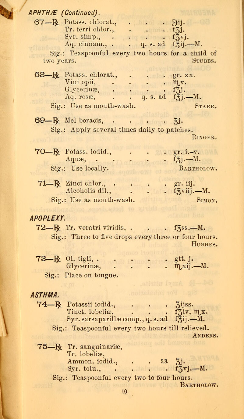 APHTH/E (Continued). 67—fy. Potass, chlorat., . . . ^ij. Tr. ferri chlor., . . . 13J. Syr. simp., .... f§vj. Aq. cinnam., . . q. s. ad fgij.—M. Sig.: Teaspoonful every two hours for a child of two years. Stubbs. 68—J$l Potass, chlorat., . . . gr. xx. Vini opii, .... Tr^v. Grlycerinae, .... f3j. Aq. rosas, . q. s. ad fgj.—M. Sig.: Use as mouth-wash. Starr. 69—Jfc. Mel boracis, . . . • 5J- Sig.: Apply several times daily to patches. Ringer. 70—]£. Potass, iodid., . . . gr. i.-v. Aquae, f|y.—M. Sig.: Use locally. Bartholow. 71—$. Zinci chlor., .... gr. iij. Alcoholis dil., . . . fgviij.—M. Sig.: Use as mouth-wash. Simon. APOPLEXY. 72—1£ Tr. veratri viridis, . . . fgss.—M. Sig.: Three to five drops every three or four hours. Hughes. 73—1£ 01. tigli, gtt. j. Grlycerinae, .... n^xij.—M. Sig.: Place on tongue. ASTHMA. 74—]■£. Potassii iodid., . . . 3iJss- Tinct. lobelias, . . . f3iv, n\,x. Syr. sarsaparillas comp., q. s. ad fgij.—M. Sig.: Teaspoonful every two hours till relieved. Anders. 75—}$. Tr. sanguinarias, Tr. lobelias, Ammon. iodid., . . aa 3J« Syr. tolu., .... ±3^.1 •—M. Sig.: Teaspoonful every two to four hours. Bartholow.