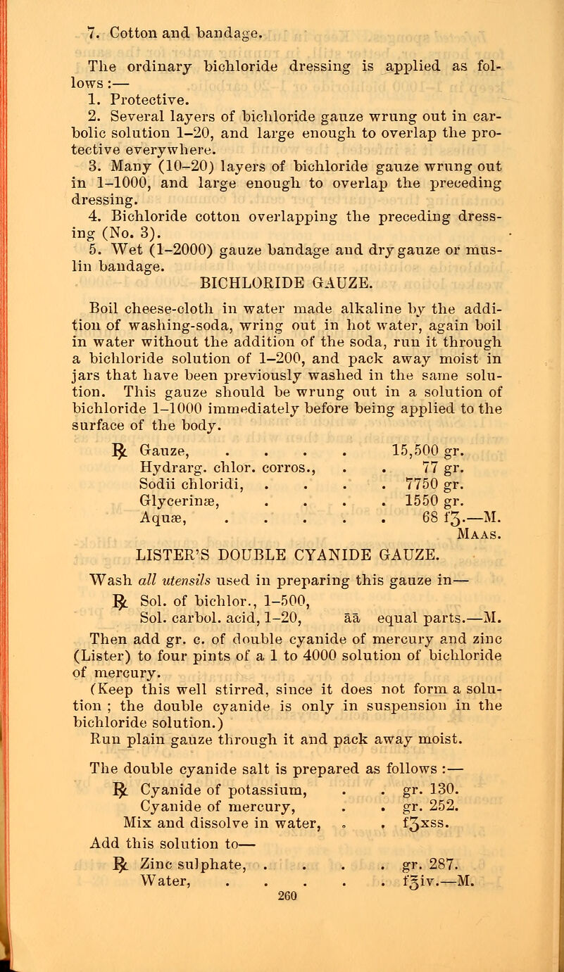 v. Cotton and bandage. The ordinary bichloride dressing is applied as fol- lows :— 1. Protective. 2. Several layers of bichloride gauze wrung out in car- bolic solution 1-20, and large enough to overlap the pro- tective everywhere. 3. Many (10-20) layers of bichloride gauze wrung out in 1-1000, and large enough to overlap the preceding dressing. 4. Bichloride cotton overlapping the preceding dress- ing (No. 3). 5. Wet (1-2000) gauze bandage and dry gauze or mus- lin bandage. BICHLORIDE GAUZE. Boil cheese-cloth in water made alkaline by the addi- tion of washing-soda, wring out in hot water, again boil in water without the addition of the soda, run it through a bichloride solution of 1-200, and pack away moist in jars that have been previously washed in the same solu- tion. This gauze should be wrung out in a solution of bichloride 1-1000 immediately before being applied to the surface of the body. Gauze, 15,500 gr. Hydrarg. chlor. corros., 77 gr. Sodii chloridi, . 7750 gr. Glycerinae, . 1550 gr. Aqua?, 68 i'3.—M. Maas. LISTER'S DOUBLE CYANIDE GAUZE. Wash all utensils used in preparing this gauze in— J$l Sol. of bichlor., 1-500, Sol. carbol. acid, 1-20, aa equal parts.—M. Then add gr. c. of double cyanide of mercury and zinc (Lister) to four pints of a 1 to 4000 solution of bichloride of mercury. CKeep this well stirred, since it does not form a solu- tion ; the double cyanide is only in suspension in the bichloride solution.) Run plain gauze through it and pack away moist. The double cyanide salt is prepared as follows :— J$_ Cyanide of potassium, . . gr. 130. Cyanide of mercury, . . gr. 252. Mix and dissolve in water, . . f3xss. Add this solution to— }$_ Zinc sulphate, . . . . gr. 287. Water, fgiv.—M.