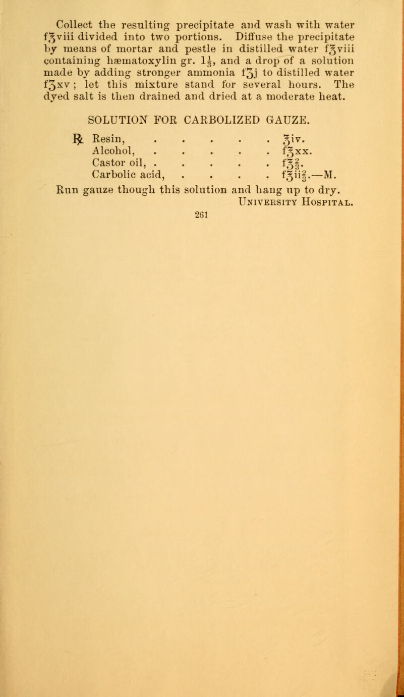 Collect the resulting precipitate and wash with water f,5viii divided into two portions. Diffuse the precipitate by means of mortar and pestle in distilled water f.^viii containing hseinatoxylin gr. 1£, and a drop of a solution made by adding stronger ammonia f'5J to distilled water f3xv ; let this mixture stand for several hours. The dyed salt is then drained and dried at a moderate heat. SOLUTION FOR CARBOLIZED GAUZE. I£ Resin, .... ■ 5*. Alcohol, .... f^xx. Castor oil, .... • *5§- Carbolic acid, . fgiif.—M. Run gauze though this solution and h ang up to dry. Uxiv ersity Hospital.