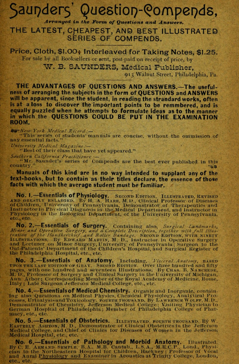 5ad9der5' Questioi^-^ompepds, Arranged in the Form of Quettione and Anatvers. THE LATEST, C)HEAPEST, AND BEST ILLUSTRATED SERIES OF COMPENDS. Price, Cloth, $1.00t Interleaved for Taking Notes, $1.25. For sale by all Booksellers or sent, postpaid on receipt of price, by W. B. SAUNDERS, Medical Publisher, 913 Walnut Street, Philaflelphia, Pa. THE ADVANTAGES OF QUESTIONS AND ANSWERS.—The useful- ness of arranging the subjects in the form of QUESTIONS and ANSWERS will be apparent, since the student, in reading the strandard works, often is at a loss to discover the important points to be remmbered, and is equally puzzled when he attempts to formulate ideas as to the manner in which the QUESTIONS COULD BE PUT IN THE EXAMINATION ROOM. Itg-A^fiu York Medical RecorJ:— This series of students'uiaiiuiily are concise, without the ommission of any essential facts. Universily Aleiiictii Magazine :— liest of thcif class that have yet appeared. Southern California Praetitioiter :— '•Mr. Saundei's series of Compends are the best ever published in this country. =5jg. Manuals of this kind are In no way intended to supplant any of the text-books, but to contain as their titles declare, the essence of those facts with which the average student must be familiar. No. I.—Essentials of Physiology, second Edition, Ihustr.\ted, Ketised AND (iiiKATLY ENLARGED. By H. A. HARE, M.U., Clinical rrofessor of DiseaSi'.H of Cliildien, Unlversiiy of I'ennavlvania, Demonstrator of Therapeutics and Insliuctor in Pli\ sital Diagnosis in thcvMedlcal Departinent. and InsUuctor in Physiology in Ihu Biological Di»l)artnffent, of the tJniveisity of Pennsylvania, etc., etc. No. 2.—Essentials of Surgery. Containing also, surgical Landmarks, Minor and Operative Surgery, and a Complete Description, together with full lllna- tralion 0/ ilie Ilandkercltie/ and Holler Bandage. SECOND KdiTION, WITH NINETY ILLDSTRATIONS, 15y Edwakd Mahtin, M. D., Insti uclor in Opemtive Suigery and Lecturer on Minor iSUrgeiy, University of Pennsylvania; Surgeon to the Out-Pal ienis' Dejiartinent of the Children's Hospital, and Surgical Ueglster of the Philadelphia Hospital, etc., etc. No. 3.—Essentials of Anatomy. including, riseeml Anatomy, based UPON THE LAST EDmoN OF (_iUAV. .SECOND KDITION. Over three hundred and lifly iiages. with one hundred and seventeen lllustiations. Hy Chas. 11. Nancuede, il. !>., Professor of Surgery and Clinical Sni'gery in the Universitv of Michigan, Ann Arbor; Corresponding Meinlii'r of the Hoyal Acadeinyof Medicine, Uome, Italy ; Late Surgeon Jetlerson Medical College,etc., etc. No. 4.—Essentialsof Medical Chemistry, organic and Inoiganlc, contain- ing also Questions on ftfedieal Physics. Clieinical Phyf*iology, Analytical Pro- cesses, UrinalysisandTo.\i(!ology. pouktu thoiihand. My La wkknce Wolff. M.l>., l>eint>nstrator of Cheinislrv, .letlerson Medical College; VJsiting Physician to German Hospital of Philadelphia; Member of Philadelphia College of Phar- jnuej', etc., etc. No. 5.—Essentialsof Obstetrics, illu.stratkd. fourththocsahd. By \v. Kastkrly Asuton, M. D., l>(inionstrator of Clinical Obstetrics In the -Jetferson Medical College, and Chief of Clinics lor Diseases of Wouien in the Jeffersou Medical Hospital, etc., etc. No- 6.—Essentials of Pathology and Morbid Anatomy, iiiustvated. By C. E. Armand Semplb, B.A.. M.B. Cantab., L.S.A., M.R.C.P., Lond., Physi- cian to the Noi'theastern Hospital for Children, Hacltney; Professor of Vocal and Aural Physiology and Examiner In Acoustics at TTrinlty College, London, etc.. etc.