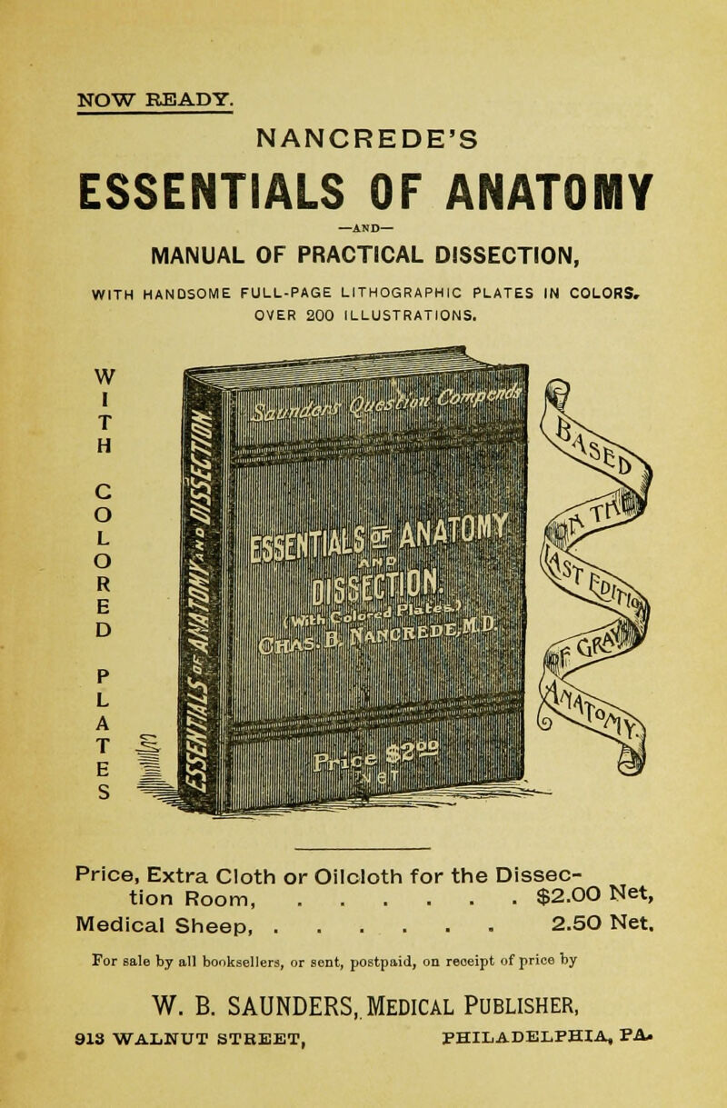 NANCREDE'S ESSENTIALS OF ANATOMY —AND— MANUAL OF PRACTICAL DISSECTION, WITH HANDSOME FULL-PAGE LITHOGRAPHIC PLATES IN COLORS, OVER 200 ILLUSTRATIONS. w I T H C O L O R E D P L A T E S Price, Extra Cloth or Oilcloth for the Dissec- tion Room $2.00 Net, Medical Sheep, 2.50 Net. For sale by all booksellers, or sent, postpaid, on receipt of price by W. B. SAUNDERS, Medical Publisher, 913 WALNUT STREET, PHILADELPHIA, PA*