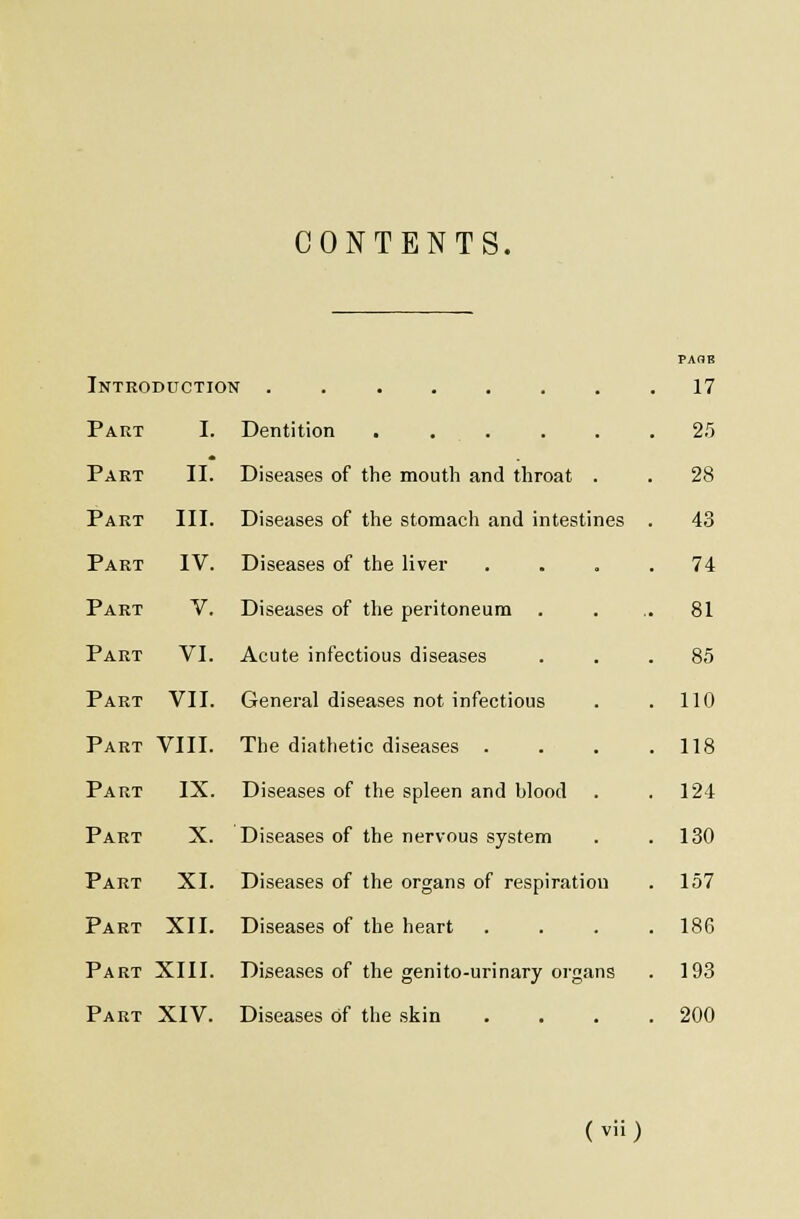 CONTENTS. Introduction ........ 17 Part I. Dentition 25 Part II. Diseases of the mouth and throat . . 28 Part III. Diseases of the stomach and intestines . 43 Part IV. Diseases of the liver .... 74 Part V. Diseases of the peritoneum . ... 81 Part VI. Acute infectious diseases ... 85 Part VII. General diseases not infectious . .110 Part VIII. The diathetic diseases .... 118 Part IX. Diseases of the spleen and blood . .124 Part X. Diseases of the nervous system . .130 Part XI. Diseases of the organs of respiration . 157 Part XII. Diseases of the heart .... 186 Part XIII. Diseases of the genito-urinary organs . 193 Part XIV. Diseases of the skin . . . .200