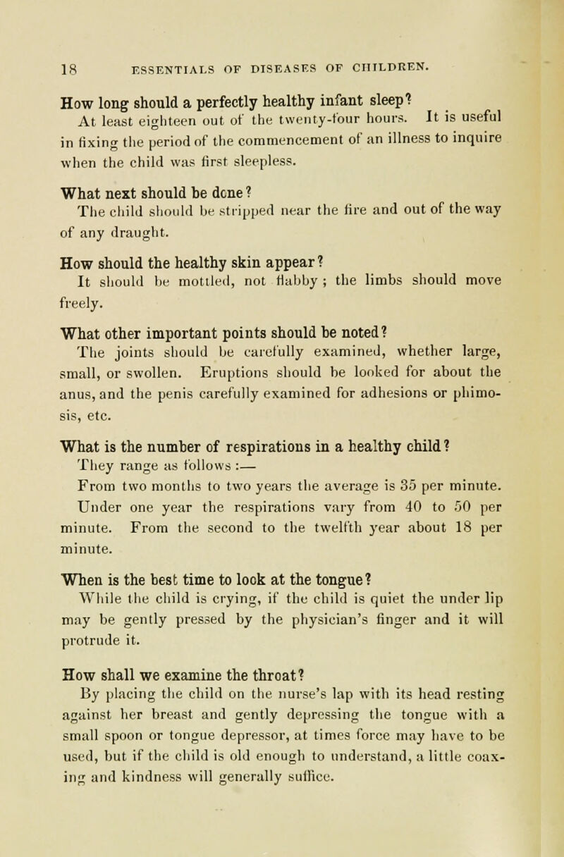 How long should a perfectly healthy infant sleep f At least eighteen out of the twenty-four hours. It is useful in fixing the period of the commencement of an illness to inquire when the child was first sleepless. What next should be dene ? Tlie child sliould be stripped ntar the fire and out of the way of any draught. How should the healthy skin appear? It should be mottled, not flabby ; the limbs should move freely. What other important points should be noted? The joints should be carefully examined, whether large, small, or swollen. Eruptions should be looked for about the anus, and the penis carefully examined for adhesions or phimo- sis, etc. What is the number of respirations in a healthy child ? They range as follows :— From two montlis to two years the average is 35 per minute. Under one year the respirations vary from 40 to .'JO per minute. From the second to the twelfth 3'ear about 18 per minute. When is the best time to look at the tongue? While the child is crying, if the child is quiet the under lip may be gently pressed by the physician's finger and it will protrude it. How shall we examine the throat? By placing the child on the nurse's lap with its head resting against her breast and gently depressing the tongue with a small spoon or tongue depressor, at times force may have to be used, but if the child is old enough to understand, a little coa.x- ing and kindness will generally suffice.