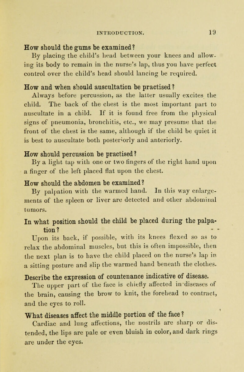 How should the gums be examined? By placing the child's head between your knees and allow- ing its body to remain in the nurse's lap, thus you have perfect control over the child's head should lancing be required. How and when should auscultation be practised ? Always before percussion, as the latter usually excites the child. The back of the chest is the most important part to auscultate in a child. If it is found free from the physical signs of pneumonia, bronchitis, etc., we may presume that the front of the chest is the same, although if the child be quiet it is best to auscultate both posteriorly and anteriorly. How should percussion be practised ? By a light tap with one or two fingers of the right hand upon a finger of the left placed flat upon the chest. How should the abdomen be examined? By palpation with the warmed hand. In this way enlarge- ments of the spleen or liver are detected and other abdominal tumors. In what position should the child be placed during the palpa- tion? • - Upon its back, if possible, with its knees flexed so as to relax the abdominal muscles, but this is often impossible, then the next plan is to have the child placed on the nurse's lap in a sitting posture and slip the warmed hand beneath the clothes. Describe the expression of countenance indicative of disease. The upper part of the face is cliietly affected in diseases of the brain, causing the brow to knit, the forehead to contract, and the eyes to roll. What diseases affect the middle portion of the face ? Cardiac and lung affections, the nostrils are sharp or dis- tended, the lips are pale or even bluish in color, and dark rings are under the eyes.