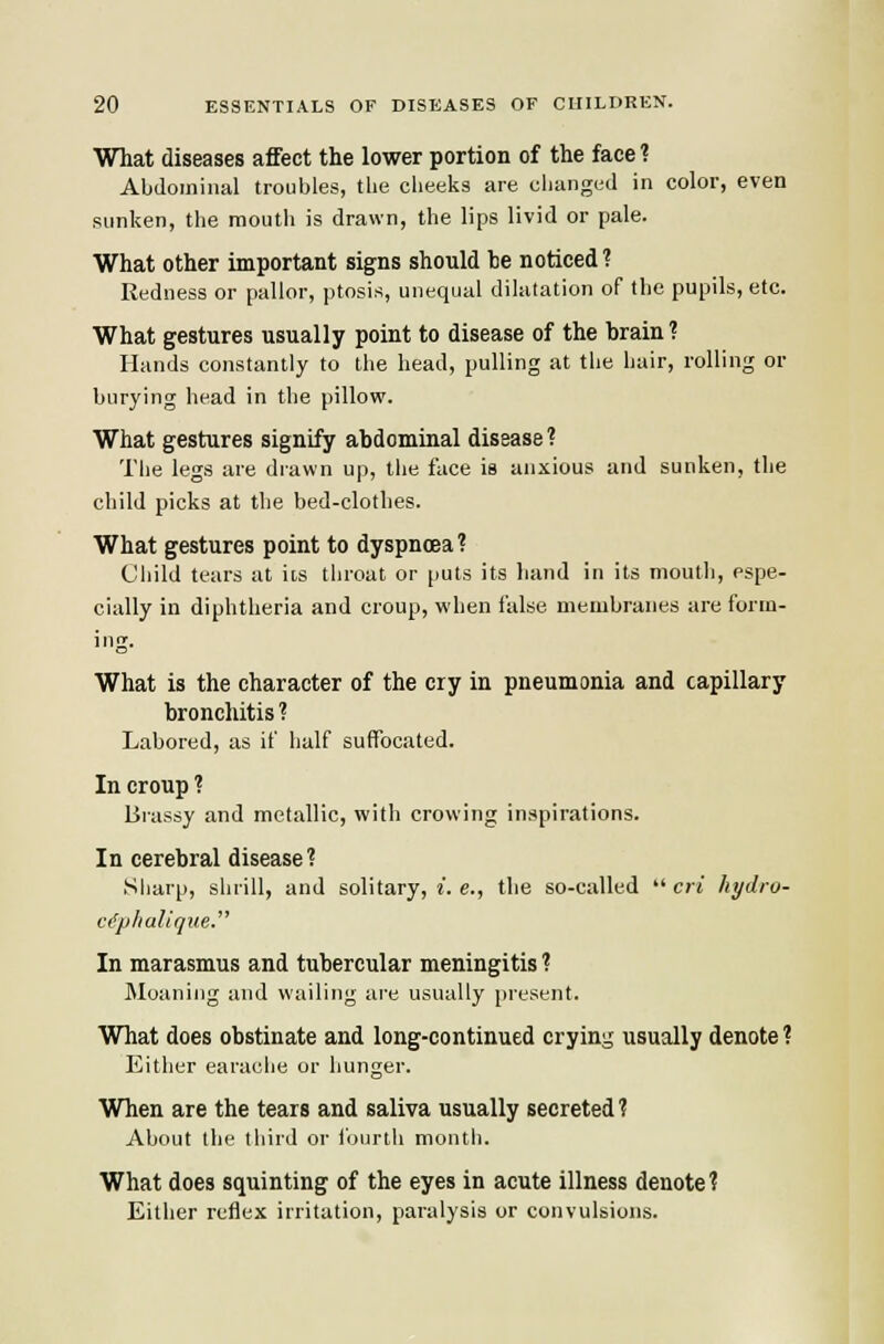 What diseases affect the lower portion of the face 1 Abdominal troubles, tlie cheeks are cliunged in color, even sunken, the mouth is drawn, the lips livid or pale. What other important signs should he noticed ? Redness or pallor, ptosis, unequal dilatation of the pupils, etc. What gestures usually point to disease of the brain? Hands constantly to the head, pulling at the hair, rolling or burying head in the pillow. What gestures signify abdominal disease? The legs are drawn up, tiie face is anxious and sunken, the child picks at the bed-clothes. What gestures point to dyspnoea? Child tears at its throat or puts its hand in its mouth, espe- cially in diphtheria and croup, when false membranes are form- ing. What is the character of the cry in pneumonia and capillary bronchitis ? Labored, as if half suffocated. In croup ? Brassy and metallic, with crowing inspirations. In cerebral disease? Sharp, shrill, and solitary, i. e., the so-called  cri hydro- ciphalique. In marasmus and tubercular meningitis ? Moaning and wailing are usually present. What does obstinate and long-continued crying usually denote ? Either earaclie or hunger. When are the tears and saliva usually secreted ? About the third or fourth montli. What does squinting of the eyes in acute illness denote? Either reflex irritation, paralysis or convulsions.